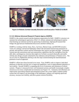 Unmanned Systems Roadmap 2007-2032
Chapter 5 Organizational Efforts
Page 34
Figure 5.4 Robotic Combat Casualty Extraction and Evacuation TAGS-CX & BEAR
5.1.3.5. Defense Advanced Research Projects Agency (DARPA)
DARPA is the central research and development organization for DoD. DARPA’s mission is to
maintain the technological superiority of the U.S. military and prevent technological surprise
from harming our national security by sponsoring revolutionary, high-payoff research that
bridges the gap between fundamental discoveries and their military use.
DARPA is working with the Army, Navy, Air Force, Marine Corps, and SOCOM toward a
vision of a strategic and tactical battlespace filled with networked manned and unmanned air,
ground, and maritime systems and the technologies they need to navigate and fight. Unmanned
systems provide autonomous and semi-autonomous capabilities that free warfighters from the
dull, dirty, and dangerous missions that might now be better executed robotically and enable
entirely new design concepts unlimited by the endurance and performance of human crews. The
use of UAVs in Afghanistan and Iraq is the first step in demonstrating the transformational
potential of such an approach.
DARPA’s efforts have been focused in two areas. First, DARPA seeks to improve individual
platforms so that they provide new or improved capabilities, such as unprecedented endurance or
survivability. Second, DARPA is expanding the level of autonomy and robustness of robotic
systems. Progress is measured in how well unmanned systems can handle increasingly complex
missions in ever more complicated environments (see Figure 5.5). Autonomy and robustness are
improved by networking manned and unmanned systems into a more tightly coupled combat
system that will improve our knowledge of the battlespace, enhance our targeting speed and
accuracy, increase survivability, and allow greater mission flexibility.
 