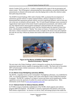 Unmanned Systems Roadmap 2007-2032
Chapter 5 Organizational Efforts
Page 36
electric Crusher UGVs (see B.21). Crusher is integrated with a state-of–the-art perception and
sensor system. The UPI program is demonstrating how these platforms can perform reliably and
autonomously in obstacle-rich terrain and is also developing tools to allow the vehicles to plan
their path using terrain data.
The DARPA Grand Challenge 2005, held in October 2005, accelerated the development of
autonomous ground vehicles to replace manned military vehicles in dangerous missions. It
demonstrated that autonomous ground vehicles can travel significant distances, such as from one
city to the next, at militarily relevant speeds. The 132-mile Grand Challenge course consisted of
rugged desert roads typical of the terrain found in operational environments, and vehicles could
use only onboard sensors and navigation equipment to find and follow the route and avoid
obstacles. Five teams completed the course, and four finished under the required 10-hour time
limit, with Stanford University’s “Stanley” the winner at 6 hours, 53 minutes (see Figure 5.6).
One team’s vehicle remained in autonomous mode overnight on the desert route and completed
the route the next day without any human intervention other than to give the vehicle permission
to move.
Figure 5.6 The Winner of DARPA Grand Challenge 2005:
Stanford University’s “Stanley”
The next step is the Urban Challenge, which is designed to accelerate the development of
autonomous ground vehicles capable of operating safely in traffic. The final event in November
2007 will demonstrate whether autonomous vehicles can travel 60 miles in under 6 hours
through urban traffic.
5.1.3.6. Marine Corps Warfighting Laboratory (MCWL)
The MCWL, originally known as the Commandant’s Warfighting Laboratory, was established in
1995. It is located at Quantico, Virginia, and is part of the Marine Corps Combat Development
Command. The MCWL’s purpose is to improve current and future naval expeditionary warfare
capabilities across the spectrum of conflict for current and future operating forces. More
information can be found at www.mcwl.quantico.usmc.mil.
5.1.3.7. National Center for Defense Robotics (NCDR)
In FY2003, Congress funded the establishment of the NCDR, which supports joint robotics
program (JRP) development. The NCDR is a resource organization that partners with several
DoD robotics organizations. Its mission is to devise, fund, and manage projects that enable the
 