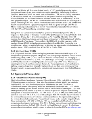 Unmanned Systems Roadmap 2007-2032
Chapter 5 Organizational Efforts
Page 39
CBP Air and Marine will determine the total number of UAS required to secure the borders
through mission experience in their mission areas of responsibility, including the Southwest,
Northern, Southeast, Coastal, and transit zone environments. CBP has successfully proven that
UASs augment manned law enforcement aircraft and ground interdiction agents along the
Southwest Border, but still needs to evaluate missions in other areas of responsibility. Within
each geographic region, CBP Air and Marine envisions three tactical launch and recovery (L&R)
centers with strategic Ku-band satellite command and control provided by the CBP AMO Center.
Each UAS center supports a geographic region in a “hub and spoke” concept. CBP Air and
Marine will assign sufficient aircraft to provide persistent and systematic border surveillance
with the CBP AMO Center having constant coverage.
Immigration and Customs Enforcement (ICE) sponsored Operation Safeguard in 2003 in
response to the Secretary of Homeland Security’s May 2003 direction to evaluate UASs for DHS
applications. During the 14 days of the operation, an Air Force MQ-9 Predator B flew 15
missions from Gila Bend, Arizona, and contributed to the capture of 22 illegal aliens, 3 vehicles,
and 2300 pounds of marijuana. This record provided DHS with its initial experience with a
medium-altitude (17,000 feet) endurance unmanned aircraft, and Predator B proved to be a
complementary adjunct to AMO’s helicopters in detecting and apprehending criminals along the
southern border. AMO transferred from ICE to CBP in October 2004.
5.2.2. U.S. Coast Guard (USCG)
USCG acquisition plans for UASs were in place prior to the formation of DHS as part of its
Deepwater recapitalization program. Deepwater calls for acquiring a ship-based vertical takeoff
and landing (VTOL) UAV (VUAV) for its new National Security Cutters and leasing up to
seven land-based Global Hawks in 2016. The USCG began conducting a series of experiments
in 1999 that have involved small (30-pound Aerosonde) to large (7000-pound Altair) UASs
operating from vessels and from land (see Table 5.2). These experiments have been helpful in
defining concepts of operation for employing future UASs and their sensors in roles varying
from port security to open ocean fisheries protection and in environments from the Caribbean to
Alaska.
5.3. Department of Transportation
5.3.1. Federal Aviation Administration (FAA)
The FAA established a dedicated Unmanned Aircraft Program Office (AIR-160) in December
2005 to serve as the organization’s focal point for unmanned aviation policies and standards.
Together with FAA’s Air Traffic Organization, they evaluate and issue Certificates of
Authorization (COAs) for flights by public (i.e., Government-operated) UASs. COAs allow a
specific UAS to fly specific profiles in certain areas at certain times for up to a year. DoD uses
COAs primarily when it needs to fly its UASs outside of special use airspace, such as during
deployments or production deliveries. The FAA issued 54 COAs in 2005, over 100 in 2006, and
expects to issue over 400 in 2010. For civil UAS flights, AIR-160 evaluates the airworthiness of
the system and issues special airworthiness certificates (SACs) in the experimental category for
the systems deemed adequately safe. This certificate process is also available for public UASs.
Since issuing its first UAS SAC in 2005, the FAA has awarded a total of five SACs to three
companies and anticipates issuing over 40 in 2010. To better map out its approach to integrating
unmanned aviation into the NAS, AIR-160, with Lockheed Martin, is currently developing an
unmanned aviation roadmap, which it expects to release in September 2007 at www.faa.gov/uas.
 