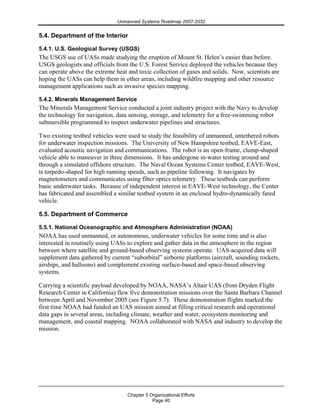 Unmanned Systems Roadmap 2007-2032
Chapter 5 Organizational Efforts
Page 40
5.4. Department of the Interior
5.4.1. U.S. Geological Survey (USGS)
The USGS use of UASs made studying the eruption of Mount St. Helen’s easier than before.
USGS geologists and officials from the U.S. Forest Service deployed the vehicles because they
can operate above the extreme heat and toxic collection of gases and solids. Now, scientists are
hoping the UASs can help them in other areas, including wildfire mapping and other resource
management applications such as invasive species mapping.
5.4.2. Minerals Management Service
The Minerals Management Service conducted a joint industry project with the Navy to develop
the technology for navigation, data sensing, storage, and telemetry for a free-swimming robot
submersible programmed to inspect underwater pipelines and structures.
Two existing testbed vehicles were used to study the feasibility of unmanned, untethered robots
for underwater inspection missions. The University of New Hampshire testbed, EAVE-East,
evaluated acoustic navigation and communications. The robot is an open-frame, clump-shaped
vehicle able to maneuver in three dimensions. It has undergone in-water testing around and
through a simulated offshore structure. The Naval Ocean Systems Center testbed, EAVE-West,
is torpedo-shaped for high running speeds, such as pipeline following. It navigates by
magnetometers and communicates using fiber optics telemetry. These testbeds can perform
basic underwater tasks. Because of independent interest in EAVE-West technology, the Center
has fabricated and assembled a similar testbed system in an enclosed hydro-dynamically fared
vehicle.
5.5. Department of Commerce
5.5.1. National Oceanographic and Atmosphere Administration (NOAA)
NOAA has used unmanned, or autonomous, underwater vehicles for some time and is also
interested in routinely using UASs to explore and gather data in the atmosphere in the region
between where satellite and ground-based observing systems operate. UAS-acquired data will
supplement data gathered by current “suborbital” airborne platforms (aircraft, sounding rockets,
airships, and balloons) and complement existing surface-based and space-based observing
systems.
Carrying a scientific payload developed by NOAA, NASA’s Altair UAS (from Dryden Flight
Research Center in California) flew five demonstration missions over the Santa Barbara Channel
between April and November 2005 (see Figure 5.7). These demonstration flights marked the
first time NOAA had funded an UAS mission aimed at filling critical research and operational
data gaps in several areas, including climate, weather and water, ecosystem monitoring and
management, and coastal mapping. NOAA collaborated with NASA and industry to develop the
mission.
 