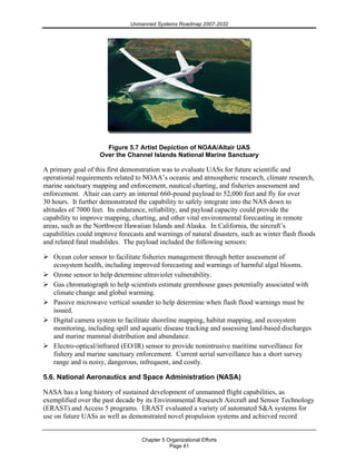 Unmanned Systems Roadmap 2007-2032
Chapter 5 Organizational Efforts
Page 41
Figure 5.7 Artist Depiction of NOAA/Altair UAS
Over the Channel Islands National Marine Sanctuary
A primary goal of this first demonstration was to evaluate UASs for future scientific and
operational requirements related to NOAA’s oceanic and atmospheric research, climate research,
marine sanctuary mapping and enforcement, nautical charting, and fisheries assessment and
enforcement. Altair can carry an internal 660-pound payload to 52,000 feet and fly for over
30 hours. It further demonstrated the capability to safely integrate into the NAS down to
altitudes of 7000 feet. Its endurance, reliability, and payload capacity could provide the
capability to improve mapping, charting, and other vital environmental forecasting in remote
areas, such as the Northwest Hawaiian Islands and Alaska. In California, the aircraft’s
capabilities could improve forecasts and warnings of natural disasters, such as winter flash floods
and related fatal mudslides. The payload included the following sensors:
Ocean color sensor to facilitate fisheries management through better assessment of
ecosystem health, including improved forecasting and warnings of harmful algal blooms.
Ozone sensor to help determine ultraviolet vulnerability.
Gas chromatograph to help scientists estimate greenhouse gases potentially associated with
climate change and global warming.
Passive microwave vertical sounder to help determine when flash flood warnings must be
issued.
Digital camera system to facilitate shoreline mapping, habitat mapping, and ecosystem
monitoring, including spill and aquatic disease tracking and assessing land-based discharges
and marine mammal distribution and abundance.
Electro-optical/infrared (EO/IR) sensor to provide nonintrusive maritime surveillance for
fishery and marine sanctuary enforcement. Current aerial surveillance has a short survey
range and is noisy, dangerous, infrequent, and costly.
5.6. National Aeronautics and Space Administration (NASA)
NASA has a long history of sustained development of unmanned flight capabilities, as
exemplified over the past decade by its Environmental Research Aircraft and Sensor Technology
(ERAST) and Access 5 programs. ERAST evaluated a variety of automated S&A systems for
use on future UASs as well as demonstrated novel propulsion systems and achieved record
 