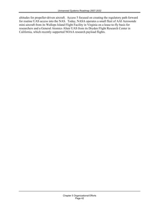 Unmanned Systems Roadmap 2007-2032
Chapter 5 Organizational Efforts
Page 42
altitudes for propeller-driven aircraft. Access 5 focused on creating the regulatory path forward
for routine UAS access into the NAS. Today, NASA operates a small fleet of AAI Aerosonde
mini-aircraft from its Wallops Island Flight Facility in Virginia on a lease-to-fly basis for
researchers and a General Atomics Altair UAS from its Dryden Flight Research Center in
California, which recently supported NOAA research payload flights.
 