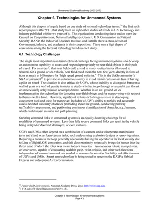 Unmanned Systems Roadmap 2007-2032
Chapter 6 Technologies for Unmanned Systems
Page 43
Chapter 6. Technologies for Unmanned Systems
Although this chapter is largely based on one study of national technology trends,16
the first such
report prepared after 9/11, that study built on eight other studies of trends in U.S. technology and
industry published within two years of it. The organizations conducting these studies were the
Council on Competitiveness, National Intelligence Council, U.S. Commission on National
Security, RAND, the Industrial Research Institute, and Battelle show a cross-section of
Government, industry, and academia in their composition. There was a high degree of
correlation among the forecast technology trends in each study.
6.1. Technology Challenges
The single most important near-term technical challenge facing unmanned systems is to develop
an autonomous capability to assess and respond appropriately to near-field objects in their path
of travel. For an aircraft, that near field could extend to many nautical miles all around it,
whereas for a ground or sea vehicle, near field could mean the next few yards directly in front of
it, or as much as 100 meters for “high speed ground vehicles.” This is the UAS community’s
S&A requirement17
to provide an autonomous ability to avoid midair collisions in lieu of having
a pilot on board. The situation is also critical for UGVs, whose inability to distinguish between a
wall of grass or a wall of granite in order to decide whether to go through or around it can thwart
or unnecessarily delay mission accomplishment. Whether in an air, ground, or sea
implementation, the technology for detecting near-field objects and for maneuvering with respect
to them is well in hand. However, significant technical challenges remain in developing
assessment tools and logic for maneuver, including a UGV’s ability to rapidly and accurately
assess detected stationary obstacles protruding above the ground, conducting pathway
trafficability assessments, and performing continuous classification of obstacles, e.g., humans,
which could impact mission and path planning.
Securing command links to unmanned systems is an equally daunting challenge for all
modalities of unmanned systems. Less than fully secure command links can result in the vehicle
being delayed or diverted, destroyed, or even captured.
UGVs and UMSs often depend on a combination of a camera and a teleoperated manipulator
(arm and claw) to perform certain tasks, such as de-arming explosive devices or removing mines.
Requiring a human in the loop generally necessitates having the operator in the local vicinity due
to Line of Sight (LOS) constraints, and this close proximity potentially brings the human into the
threat zone of which the robot was meant to keep him clear. Autonomous robotic manipulators,
or smart arms, capable of conducting scalable grasp, twist, release, and other such functions
independent of human command, are needed to increase the mission flexibility and effectiveness
of UGVs and UMSs. Smart arm technology is being tested in space on the DARPA Orbital
Express and subsequent Air Force missions.
16
Future R&D Environments, National Academy Press, 2002, http://www.nap.edu.
1
7 14 Code of Federal Regulations Part 91.113.
 