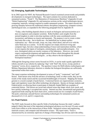 Unmanned Systems Roadmap 2007-2032
Chapter 6 Technologies for Unmanned Systems
Page 44
6.2. Emerging, Applicable Technologies
In its 2002 report for NIST, the National Research Council examined current trends and probable
developments in emergent technologies. The report contains two sections dedicated to
unmanned systems, “Trend 5: The Maturation of Autonomous Machines” (Appendix G) and
“Robot Engineering” (Appendix H), and numerous sections on the varied technologies (power,
computing, materials, sensing) required to enable unmanned systems. The report stresses the
growing interplay between the traditional robotics disciplines (engineering, computer science)
and biological ones, as expanded in the following paragraph from its Appendix H:
“Today, robot building depends almost as much on biologists and neuroscientists as it
does on engineers and computer scientists. Robot builders seek insights from the
animal kingdom in order to develop machines with the same coordinated control,
locomotion, and balance as insects and mammals. The purpose is not to create a robot
that looks like a dog…but to build one—for battlefield use or planet-surface
exploration, say—that can walk, creep, run, leap, wheel about, and roll over with the
same fluid ease as a canine. To do this requires not simply electrical wiring and
computer logic, but also a deep understanding of insect and mammalian mobility, which
in turn requires the inputs of zoologists, entomologists, and neurophysiologists…For
now, bioinspired robots are mostly creatures of the laboratory. However, one would
expect continued development and application of these robots throughout this decade
and a backflow of insights to biologists…as they observe the development of
bioinspired machines.”
Although the foregoing extract seems focused on UGVs, it can be made equally applicable to
robotic aircraft or sea vehicles by replacing “dog” with “bird” (fly, hover, swoop, perch) or
“porpoise” (swim, dive), respectively. The question it raises for DoD robotics technologists and
Military Department laboratory directors is whether the biological disciplines are sufficiently
represented within their ranks.
The report examines technology development in terms of “push,” “contextual,” and “pull”
factors. Push factors arise from the advance of technology itself; in other words, they are the
results of the steady march and the occasional breakthroughs of research. Mapping the human
genome is a recent example of push factors. Contextual factors are organizational, economic,
legal, and regulatory issues that affect technology development. Quotas on foreign students and
Federal policy on allowing them to participate in federally funded R&D are examples of
contextual factors. Pull factors are social and cultural issues that shape which, how much, and
how quickly technology is accepted into society. Internet use (fast, uncontested) and genetically
engineered foods entering the food chain (slow, controversial) are two examples of pull factors.
The push, contextual, and pull factors surrounding technologies for unmanned systems are
discussed in 6.3, 6.4, and 6.5, respectively.
6.3. Push Factors
The NIST study focused on three specific fields of technology because the study’s authors
judged it likely that most of the important technological advances over the next 10 years would
come from within or at the intersection of these fields: biological science and engineering,
materials science, and computer and information science. The report states, “Each is
characterized by an extremely rapid rate of change of knowledge; has obvious and wide utility;
 