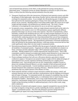 Unmanned Systems Roadmap 2007-2032
Chapter 6 Technologies for Unmanned Systems
Page 45
and will benefit from advances in the others, so the potential for synergy among them is
particularly great.” Unmanned systems are deeply dependent on advances in each of the three
fields, as shown from the following selected summaries from the study:
Transgenic biopolymers fall at the intersection of biological and materials sciences and offer
the prospect of ultra-lightweight, ultra-strong, flexible, and low-observable skins (airframes,
cowlings) for unmanned systems. As an example, the silk-producing gene of spiders has
been spliced into the mammary gland gene of sheep, from whose subsequent milk the silk
protein can be extracted. Breeding herds of such sheep enable spider silk, known for its light
weight and high strength, to be produced on an industrial scale. The Army’s Natick
Laboratory is investigating this same protein for use as an anti-nerve agent drug.
In materials science, nanoparticles, which are single-element materials built on the order of a
few hundred to a few atoms in size (1 to 100 nanometers), possess significantly different
properties than larger size devices of the same material. One form of nanoparticles, carbon
nanotubes, could provide mechanical devices with very high resonant frequencies for use in
unmanned system communication links. Surface coatings of combinations of nanoparticles
and electrically conducting polymers have been demonstrated that convert from transparent
to opaque, change color, and heat or cool with an electrical command and offer an option for
camouflaging unmanned vehicles. The thermoelectric performance of bismuth nanoparticles
offers the potential for developing high-efficiency, solid-state energy-conversion devices that
could significantly reduce their size and weight in unmanned systems.
Microelectromechanical systems (MEMS) offer the prospect of radically reducing the size of
all modalities of unmanned systems. Fingernail-size turbines and pinhead-size actuators on
future, miniature aircraft could make today’s MAV prototypes appear unnecessarily large
and bulky. MEMS-enabled UGVs could be deposited like unnoticed insects. Their UMS
counterparts could be released in an underwater cloud to attach themselves to any mines into
which they drift. A major challenge with MEMS will be communicating with them.
Proton exchange membrane fuel cells now offer power densities equivalent to internal
combustion engines (1 horsepower per pound of engine weight) with the added advantages of
quiet operation (low acoustic signature) and being mechanically less complex (lower
maintenance cost). Fuel-cell-powered cars are now commercially available (Toyota) or
about to be introduced (General Motors), yet only a handful of fuel-cell-powered aircraft
have been flown experimentally. Current membrane materials are expensive and have
thermal limitations that compromise operating efficiency. Materials research is focused on
membranes that can conduct protons in the absence of water.
Smart materials and their constructs (smart structures) combine the sensing, control, and
actuation functions into one entity and allow synchronization with the changing environment
and self repair of damage. For unmanned aircraft, the concept of a morphing wing, one that
optimizes its camber based on flight regime, is a rudimentary form of smart structure being
developed by DARPA. Operationally, such a wing would eliminate bulky actuators,
jackscrews, and hydraulic pumps used in current aircraft control surfaces, with the resultant
weight savings becoming available for additional payload or fuel (in other words, range
and/or endurance).
On the border of materials and computer sciences, magnetic nanoparticles may provide the
next leap in magnetic storage devices, greatly expanding the memory capacities of the
“brains” of unmanned systems. They have the potential to increase storage density to
1000 gigabits per square inch using nanoparticles of 10 to 20 nanometers.
 