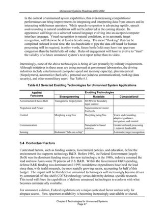 Unmanned Systems Roadmap 2007-2032
Chapter 6 Technologies for Unmanned Systems
Page 47
In the context of unmanned system capabilities, this ever-increasing computational
performance can bring improvements in integrating and interpreting data from sensors and in
interacting with human operators. While speech recognition is advancing rapidly, speech
understanding in natural conditions will not be achieved in the coming decade. Its
appearance will hinge on a subset of natural language evolving into an accepted computer
interface language. Visual recognition in natural conditions, as in automatic target
recognition, will likewise be at least a decade away. The more “thinking” that can be
completed onboard in real time, the less bandwidth to pipe the data off board for human
processing will be required; in other words, future battlefields may have less spectrum
congestion than the battlefields of today. Rules of engagement will have to evolve to “trust”
the validity of a future unmanned system’s text report rather than its video.
Interestingly, none of the above technologies is being driven primarily by military requirements.
Although initiatives in these areas are being pursued at government laboratories, the driving
industries include entertainment (computer speed and memory capacity), pharmaceutical
(biopolymers), automotive (fuel cells), personal use (wireless communication), banking (data
security), and other nonmilitary users. See Table 6.1.
Table 6.1 Selected Enabling Technologies for Unmanned System Applications
Enabling TechnologiesApplied
Functions Bioengineering Materials Computational
Aerostructure/Chasis/Hull Transgenetic biopolymers MEMS for boundary
layer control
Propulsion and Power Superconductor motor
Fuel cells
Control Morphing wing/fins Morphing wing/fins Voice understanding,
adaptive guidance,
navigation, and control
Communication Nanoparticle-based
wireless
Greater onboard processing
= reduced bandwidth
Sensing Biohazard “labs on a chip” Automatic target recognition
6.4. Contextual Factors
Contextual factors, such as funding sources, Government policies, and education, define the
environment that supports technology R&D. Before 1980, the Federal Government (largely
DoD) was the dominant funding source for new technology; in the 1980s, industry assumed the
lead and now funds some 70 percent of U.S. R&D. Within the Government R&D spending,
defense R&D funding was dominant until 1995; nondefense expenditures have held the lead
since then, with health research, the most rapidly growing sector, accounting for half of this
budget. The impact will be that defense unmanned technologies will increasingly become driven
by commercial off-the-shelf (COTS) technology versus driven by defense-specific research.
This trend will force the capabilities of defense unmanned technologies to conform with what
becomes commercially available.
For unmanned aviation, Federal regulations are a major contextual factor and not only for
airspace access. First, spectrum availability is becoming increasingly unavailable or shared,
 