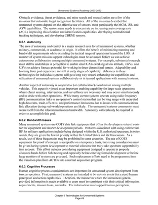 Unmanned Systems Roadmap 2007-2032
Chapter 6 Technologies for Unmanned Systems
Page 49
Obstacle avoidance, threat avoidance, and mine search and neutralization are a few of the
missions that automatic target recognition facilitates. All of the missions described for
unmanned systems depend on the effective use of sensors, most particularly the MCM, ISR, and
ASW capabilities. The sensor arena needs to concentrate on increasing area coverage rate
(ACR), improving classification and identification capabilities, developing nontraditional
tracking techniques, and developing CBRNE sensors.
6.6.1. Autonomy
The area of autonomy and control is a major research area for all unmanned systems, whether
military, commercial, or academic in origin. It offers the benefit of minimizing manning and
bandwidth requirements while extending the tactical range of operations beyond the LOS. A
number of system mission support technologies must be advanced before we can achieve
autonomous collaboration among multiple unmanned systems. For example, substantial research
must still be undertaken in perception to enable small UASs working at low altitude, UGVs, and
USVs to achieve forecast potential for working in three-dimensional terrain. Adaptability and
learning from past experience are still at early stages of capability. Advances in these
technologies for individual systems will go a long way toward enhancing the capabilities and
utilization of unmanned systems collaboratively or in teamed applications with manned systems.
Another aspect of autonomy is cooperative (or collaborative) coordination among multiple
vehicles. This aspect is viewed as an important enabling capability for large-scale operations
where object sensing, intervention, and surveillance are necessary and may occur simultaneously
and in stride with other operations. While many current systems operate using radio frequency
(RF) communication links to an operator’s control station that can be long range with encrypted
high data rates, trade-offs exist, and performance limitations due to issues with communications
link allocation during real-world operations are likely. The unmanned systems community must
wean itself from the telecommunication bandwidth. Autonomy will certainly be required in
order to accomplish this goal.
6.6.2. Bandwidth Issues
Many unmanned systems use COTS data link equipment that offers the developers reduced costs
for the equipment and shorter development periods. Problems associated with using commercial
RF for military applications include being designed within the U.S. authorized spectrum; in other
words, they are given the lowest priority within the United States and its Possessions. As a
result, use of these frequencies may be prohibited in some countries. The use of COTS
equipment for proof of concept is acceptable on a temporary basis, but strong consideration must
be given during system development to material solutions that truly take spectrum supportability
into account. This effort includes considering equipment designed to operate in properly
allocated bands before field testing and especially before entering formal development or before
large numbers of systems are procured. Such replacement efforts need to be programmed into
the transition plan from ACTDs into a normal acquisition program.
6.6.3. Cognitive Processes
Human cognitive process considerations are important for unmanned system development from
two perspectives. First, unmanned systems are intended to be tools or assets that extend human
perception and action capabilities. Therefore, the manner in which the unmanned-system-
provided information is made available to users must be consistent with their critical information
requirements, mission tasks, and roles. The information must support human perception,
 