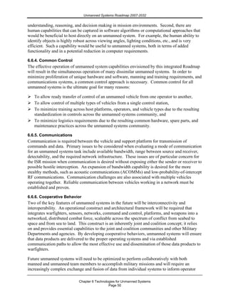 Unmanned Systems Roadmap 2007-2032
Chapter 6 Technologies for Unmanned Systems
Page 50
understanding, reasoning, and decision making in mission environments. Second, there are
human capabilities that can be captured in software algorithms or computational approaches that
would be beneficial to host directly on an unmanned system. For example, the human ability to
identify objects is highly robust across viewing angles, lighting conditions, etc., and is very
efficient. Such a capability would be useful to unmanned systems, both in terms of added
functionality and in a potential reduction in computer requirements.
6.6.4. Common Control
The effective operation of unmanned system capabilities envisioned by this integrated Roadmap
will result in the simultaneous operation of many dissimilar unmanned systems. In order to
minimize proliferation of unique hardware and software, manning and training requirements, and
communications systems, a common control approach is necessary. Common control for all
unmanned systems is the ultimate goal for many reasons:
To allow ready transfer of control of an unmanned vehicle from one operator to another,
To allow control of multiple types of vehicles from a single control station,
To minimize training across host platforms, operators, and vehicle types due to the resulting
standardization in controls across the unmanned systems community, and
To minimize logistics requirements due to the resulting common hardware, spare parts, and
maintenance practices across the unmanned systems community.
6.6.5. Communications
Communication is required between the vehicle and support platform for transmission of
commands and data. Primary issues to be considered when evaluating a mode of communication
for an unmanned systems task include available bandwidth, range between source and receiver,
detectability, and the required network infrastructure. These issues are of particular concern for
the ISR mission when communication is desired without exposing either the sender or receiver to
possible hostile interception. An expansion of bandwidth capability is desired for the more
stealthy methods, such as acoustic communications (ACOMMs) and low-probability-of-intercept
RF communications. Communication challenges are also associated with multiple vehicles
operating together. Reliable communication between vehicles working in a network must be
established and proven.
6.6.6. Cooperative Behavior
Two of the key features of unmanned systems in the future will be interconnectivity and
interoperability. An operational construct and architectural framework will be required that
integrates warfighters, sensors, networks, command and control, platforms, and weapons into a
networked, distributed combat force, scaleable across the spectrum of conflict from seabed to
space and from sea to land. This construct is an inherently joint and coalition concept; it relies
on and provides essential capabilities to the joint and coalition communities and other Military
Departments and agencies. By developing cooperative behaviors, unmanned systems will ensure
that data products are delivered to the proper operating systems and via established
communication paths to allow the most effective use and dissemination of those data products to
warfighters.
Future unmanned systems will need to be optimized to perform collaboratively with both
manned and unmanned team members to accomplish military missions and will require an
increasingly complex exchange and fusion of data from individual systems to inform operator
 
