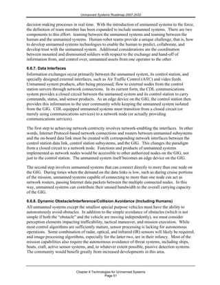 Unmanned Systems Roadmap 2007-2032
Chapter 6 Technologies for Unmanned Systems
Page 51
decision making processes in real time. With the introduction of unmanned systems to the force,
the definition of team member has been expanded to include unmanned systems. There are two
components to this effort: teaming between the unmanned systems and teaming between the
human and the unmanned systems. Human-robot teams provide a unique challenge, that is, how
to develop unmanned systems technologies to enable the human to predict, collaborate, and
develop trust with the unmanned system. Additional considerations are the coordination
between mounted and dismounted soldiers with respect to the exchange and hand-off of
information from, and control over, unmanned assets from one operator to the other.
6.6.7. Data Interfaces
Information exchanges occur primarily between the unmanned system, its control station, and
specially designed external interfaces, such as Air Traffic Control (ATC) and video feeds.
Unmanned system products, after being processed, flow to external nodes from the control
station servers through network connections. In its current form, the CDL communications
system provides a closed circuit between the unmanned system and its control station to carry
commands, status, and sensor products. As an edge device on the GIG, the control station then
provides this information to the user community while keeping the unmanned system isolated
from the GIG. CDL-equipped unmanned systems must transition from a closed circuit (or
merely using communications services) to a network node (or actually providing
communications services).
The first step to achieving network-centricity involves network-enabling the interfaces. In other
words, Internet Protocol-based network connections and routers between unmanned subsystems
and the on-board data link must be created with corresponding network interfaces between the
control station data link, control station subsystems, and the GIG. This changes the paradigm
from a closed circuit to a network node. Functions and products of unmanned systems
implemented as network nodes would be accessible to other authorized nodes on the GIG, not
just to the control station. The unmanned system itself becomes an edge device on the GIG.
The second step involves unmanned systems that can connect directly to more than one node on
the GIG. During times when the demand on the data links is low, such as during cruise portions
of the mission, unmanned systems capable of connecting to more than one node can act as
network routers, passing Internet data packets between the multiple connected nodes. In this
way, unmanned systems can contribute their unused bandwidth to the overall carrying capacity
of the GIG.
6.6.8. Dynamic Obstacle/Interference/Collision Avoidance (Including Humans)
All unmanned systems except the smallest special purpose vehicles must have the ability to
autonomously avoid obstacles. In addition to the simple avoidance of obstacles (which is not
simple if both the “obstacle” and the vehicle are moving independently), we must consider
perception elements impacting trafficability, tactical maneuver, and mission execution. While
most control algorithms are sufficiently mature, sensor processing is lacking for autonomous
operations. Some combination of radar, optical, and infrared (IR) sensors will likely be required;
and image processing algorithms, especially for the latter two, are in their infancy. Most of the
mission capabilities also require the autonomous avoidance of threat systems, including ships,
boats, craft, active sensor systems, and, to whatever extent possible, passive detection systems.
The community would benefit greatly from increased developments in this area.
 