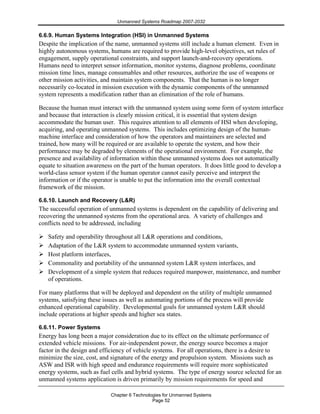 Unmanned Systems Roadmap 2007-2032
Chapter 6 Technologies for Unmanned Systems
Page 52
6.6.9. Human Systems Integration (HSI) in Unmanned Systems
Despite the implication of the name, unmanned systems still include a human element. Even in
highly autonomous systems, humans are required to provide high-level objectives, set rules of
engagement, supply operational constraints, and support launch-and-recovery operations.
Humans need to interpret sensor information, monitor systems, diagnose problems, coordinate
mission time lines, manage consumables and other resources, authorize the use of weapons or
other mission activities, and maintain system components. That the human is no longer
necessarily co-located in mission execution with the dynamic components of the unmanned
system represents a modification rather than an elimination of the role of humans.
Because the human must interact with the unmanned system using some form of system interface
and because that interaction is clearly mission critical, it is essential that system design
accommodate the human user. This requires attention to all elements of HSI when developing,
acquiring, and operating unmanned systems. This includes optimizing design of the human-
machine interface and consideration of how the operators and maintainers are selected and
trained, how many will be required or are available to operate the system, and how their
performance may be degraded by elements of the operational environment. For example, the
presence and availability of information within these unmanned systems does not automatically
equate to situation awareness on the part of the human operators. It does little good to develop a
world-class sensor system if the human operator cannot easily perceive and interpret the
information or if the operator is unable to put the information into the overall contextual
framework of the mission.
6.6.10. Launch and Recovery (L&R)
The successful operation of unmanned systems is dependent on the capability of delivering and
recovering the unmanned systems from the operational area. A variety of challenges and
conflicts need to be addressed, including
Safety and operability throughout all L&R operations and conditions,
Adaptation of the L&R system to accommodate unmanned system variants,
Host platform interfaces,
Commonality and portability of the unmanned system L&R system interfaces, and
Development of a simple system that reduces required manpower, maintenance, and number
of operations.
For many platforms that will be deployed and dependent on the utility of multiple unmanned
systems, satisfying these issues as well as automating portions of the process will provide
enhanced operational capability. Developmental goals for unmanned system L&R should
include operations at higher speeds and higher sea states.
6.6.11. Power Systems
Energy has long been a major consideration due to its effect on the ultimate performance of
extended vehicle missions. For air-independent power, the energy source becomes a major
factor in the design and efficiency of vehicle systems. For all operations, there is a desire to
minimize the size, cost, and signature of the energy and propulsion system. Missions such as
ASW and ISR with high speed and endurance requirements will require more sophisticated
energy systems, such as fuel cells and hybrid systems. The type of energy source selected for an
unmanned systems application is driven primarily by mission requirements for speed and
 