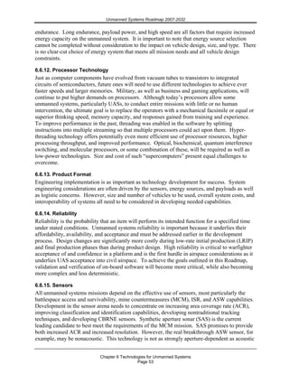 Unmanned Systems Roadmap 2007-2032
Chapter 6 Technologies for Unmanned Systems
Page 53
endurance. Long endurance, payload power, and high speed are all factors that require increased
energy capacity on the unmanned system. It is important to note that energy source selection
cannot be completed without consideration to the impact on vehicle design, size, and type. There
is no clear-cut choice of energy system that meets all mission needs and all vehicle design
constraints.
6.6.12. Processor Technology
Just as computer components have evolved from vacuum tubes to transistors to integrated
circuits of semiconductors, future ones will need to use different technologies to achieve ever
faster speeds and larger memories. Military, as well as business and gaming applications, will
continue to put higher demands on processors. Although today’s processors allow some
unmanned systems, particularly UASs, to conduct entire missions with little or no human
intervention, the ultimate goal is to replace the operators with a mechanical facsimile or equal or
superior thinking speed, memory capacity, and responses gained from training and experience.
To improve performance in the past, threading was enabled in the software by splitting
instructions into multiple streaming so that multiple processors could act upon them. Hyper-
threading technology offers potentially even more efficient use of processor resources, higher
processing throughput, and improved performance. Optical, biochemical, quantum interference
switching, and molecular processors, or some combination of these, will be required as well as
low-power technologies. Size and cost of such “supercomputers” present equal challenges to
overcome.
6.6.13. Product Format
Engineering implementation is as important as technology development for success. System
engineering considerations are often driven by the sensors, energy sources, and payloads as well
as logistic concerns. However, size and number of vehicles to be used, overall system costs, and
interoperability of systems all need to be considered in developing needed capabilities.
6.6.14. Reliability
Reliability is the probability that an item will perform its intended function for a specified time
under stated conditions. Unmanned systems reliability is important because it underlies their
affordability, availability, and acceptance and must be addressed earlier in the development
process. Design changes are significantly more costly during low-rate initial production (LRIP)
and final production phases than during product design. High reliability is critical to warfighter
acceptance of and confidence in a platform and is the first hurdle in airspace considerations as it
underlies UAS acceptance into civil airspace. To achieve the goals outlined in this Roadmap,
validation and verification of on-board software will become more critical, while also becoming
more complex and less deterministic.
6.6.15. Sensors
All unmanned systems missions depend on the effective use of sensors, most particularly the
battlespace access and survivability, mine countermeasures (MCM), ISR, and ASW capabilities.
Development in the sensor arena needs to concentrate on increasing area coverage rate (ACR),
improving classification and identification capabilities, developing nontraditional tracking
techniques, and developing CBRNE sensors. Synthetic aperture sonar (SAS) is the current
leading candidate to best meet the requirements of the MCM mission. SAS promises to provide
both increased ACR and increased resolution. However, the real breakthrough ASW sensor, for
example, may be nonacoustic. This technology is not as strongly aperture-dependent as acoustic
 