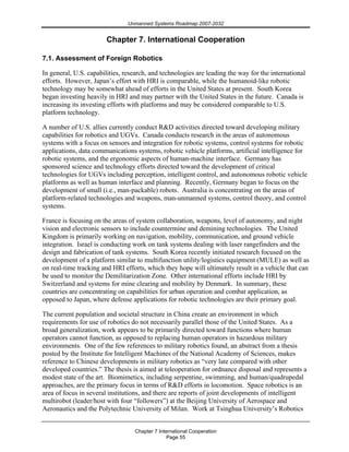 Unmanned Systems Roadmap 2007-2032
Chapter 7 International Cooperation
Page 55
Chapter 7. International Cooperation
7.1. Assessment of Foreign Robotics
In general, U.S. capabilities, research, and technologies are leading the way for the international
efforts. However, Japan’s effort with HRI is comparable, while the humanoid-like robotic
technology may be somewhat ahead of efforts in the United States at present. South Korea
began investing heavily in HRI and may partner with the United States in the future. Canada is
increasing its investing efforts with platforms and may be considered comparable to U.S.
platform technology.
A number of U.S. allies currently conduct R&D activities directed toward developing military
capabilities for robotics and UGVs. Canada conducts research in the areas of autonomous
systems with a focus on sensors and integration for robotic systems, control systems for robotic
applications, data communications systems, robotic vehicle platforms, artificial intelligence for
robotic systems, and the ergonomic aspects of human-machine interface. Germany has
sponsored science and technology efforts directed toward the development of critical
technologies for UGVs including perception, intelligent control, and autonomous robotic vehicle
platforms as well as human interface and planning. Recently, Germany began to focus on the
development of small (i.e., man-packable) robots. Australia is concentrating on the areas of
platform-related technologies and weapons, man-unmanned systems, control theory, and control
systems.
France is focusing on the areas of system collaboration, weapons, level of autonomy, and night
vision and electronic sensors to include countermine and demining technologies. The United
Kingdom is primarily working on navigation, mobility, communication, and ground vehicle
integration. Israel is conducting work on tank systems dealing with laser rangefinders and the
design and fabrication of tank systems. South Korea recently initiated research focused on the
development of a platform similar to multifunction utility/logistics equipment (MULE) as well as
on real-time tracking and HRI efforts, which they hope will ultimately result in a vehicle that can
be used to monitor the Demilitarization Zone. Other international efforts include HRI by
Switzerland and systems for mine clearing and mobility by Denmark. In summary, these
countries are concentrating on capabilities for urban operation and combat application, as
opposed to Japan, where defense applications for robotic technologies are their primary goal.
The current population and societal structure in China create an environment in which
requirements for use of robotics do not necessarily parallel those of the United States. As a
broad generalization, work appears to be primarily directed toward functions where human
operators cannot function, as opposed to replacing human operators in hazardous military
environments. One of the few references to military robotics found, an abstract from a thesis
posted by the Institute for Intelligent Machines of the National Academy of Sciences, makes
reference to Chinese developments in military robotics as “very late compared with other
developed countries.” The thesis is aimed at teleoperation for ordnance disposal and represents a
modest state of the art. Biomimetics, including serpentine, swimming, and human/quadrupedal
approaches, are the primary focus in terms of R&D efforts in locomotion. Space robotics is an
area of focus in several institutions, and there are reports of joint developments of intelligent
multirobot (leader/host with four “followers”) at the Beijing University of Aerospace and
Aeronautics and the Polytechnic University of Milan. Work at Tsinghua University’s Robotics
 