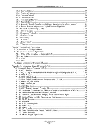 Unmanned Systems Roadmap 2007-2032
Table of Contents
Page v
6.6.2. Bandwidth Issues.........................................................................................................49
6.6.3. Cognitive Processes.....................................................................................................49
6.6.4. Common Control.........................................................................................................50
6.6.5. Communications..........................................................................................................50
6.6.6. Cooperative Behavior..................................................................................................50
6.6.7. Data Interfaces.............................................................................................................51
6.6.8. Dynamic Obstacle/Interference/Collision Avoidance (Including Humans) ...............51
6.6.9. Human Systems Integration (HSI) in Unmanned Systems .........................................52
6.6.10. Launch and Recovery (L&R)....................................................................................52
6.6.11. Power Systems ..........................................................................................................52
6.6.12. Processor Technology ...............................................................................................53
6.6.13. Product Format..........................................................................................................53
6.6.14. Reliability..................................................................................................................53
6.6.15. Sensors ......................................................................................................................53
6.6.16. Survivability..............................................................................................................54
6.6.17. Weapons....................................................................................................................54
Chapter 7. International Cooperation............................................................................................55
7.1. Assessment of Foreign Robotics........................................................................................55
7.2. International Robotics Agreements....................................................................................56
7.2.1. Office of the Secretary of Defense (OSD) ..................................................................56
7.2.2. Air Force .....................................................................................................................57
7.2.3. Army............................................................................................................................58
7.2.4. Navy ............................................................................................................................60
7.3. Treaty Concerns for Unmanned Systems...........................................................................64
Appendix A. Unmanned Aircraft Systems (UASs) .....................................................................65
A.1. Unmanned Aircraft Systems (UASs)................................................................................65
A.1.1. MQ-1 Predator............................................................................................................65
A.1.2. MQ-1C Sky Warrior (formerly Extended Range/Multipurpose (ER/MP)) ...............66
A.1.3. RQ-2 Pioneer..............................................................................................................67
A.1.4. RQ-4 Global Hawk.....................................................................................................68
A.1.5. RQ-4 Global Hawk Maritime Demonstration (GHMD) ............................................69
A.1.6. RQ-5A/MQ-5B Hunter...............................................................................................70
A.1.7. RQ-7 Shadow 200 ......................................................................................................71
A.1.8. MQ-8 Fire Scout.........................................................................................................72
A.1.9. MQ-9 Reaper (formerly Predator B)..........................................................................73
A.1.10. Unmanned Combat Aircraft System – Carrier Demonstration (UCAS-D)..............74
A.1.11. Broad Area Maritime Surveillance (BAMS)............................................................75
A.1.12. Improved Gnat Extended Range (I-Gnat-ER) / Warrior Alpha ...............................76
A.1.13. Combat Medic UAS for Resupply and Evacuation..................................................77
A.1.14. RQ-15 Neptune.........................................................................................................78
A.1.15. Maverick...................................................................................................................79
A.1.16. A160 Hummingbird .................................................................................................80
A.1.17. XPV-1 Tern..............................................................................................................81
A.1.18. XPV-2 Mako ............................................................................................................82
A.1.19. Onyx Autonomously Guided Parafoil System.........................................................83
A.1.20. Global Observer .......................................................................................................84
A.1.21. RQ-14 Dragon Eye / Swift.......................................................................................85
 