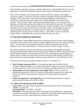 Unmanned Systems Roadmap 2007-2032
Chapter 7 International Cooperation
Page 56
and Automation Laboratory focuses on what are referred to as “Special Mobile Robots” for such
applications as humanoid/multipedal locomotion, pipe crawling, and biochip manufacturing.
Other work at Tsinghua University and other institutes reflects an emphasis on intelligent
systems for robotics. In this area, China has a number of apparent interests and infrastructure
strengths. Much of the effort is directed toward sensing, perception, and information
technologies, including multi-agent systems that would be applicable to advanced robotic
concepts. Work in mobile ad hoc networking and intelligent agents is also widespread and
addresses one of the key enabling technologies for advanced multirobot systems. To summarize,
while Chinese efforts in robotic military systems may currently trail efforts of the United States
and other western countries (notably France, Germany, and the United Kingdom), they have
strong infrastructure capabilities. On-going research is addressing a number of enabling
technologies that will be required for future robotics. Their ability to pursue and develop
military robotics, should they choose that route, should be taken as a given.
7.2. International Robotics Agreements
The United States is sharing R&D information on unmanned systems with the United Kingdom,
Australia, Sweden, France, Israel, Germany, Canada, Singapore, Norway, Italy, Japan, and South
Korea. There are also active or planned cooperative efforts on unmanned systems with
Singapore, France, the United Kingdom, Canada, Germany, Australia, Sweden, and Italy.
Key efforts include the Air Force’s high-altitude long-endurance UAS flight demonstration
(performing Global Hawk flight trials with Germany), the SPARTAN SCOUT advanced concept
technology demonstrations with participation from France and Singapore (demonstrating the
military utility of UMSs for assured access and force protection in the littorals), and the NATO
airborne ground surveillance program (whose concept includes the use of Global Hawk UASs).
The following terminology and abbreviations are used in 7.2.1 through 7.2.4:
Data Exchange Agreement (DEA). An international agreement that allows for the
exchange of R&D information in a technical area under the auspices of a master information
exchange agreement. DEAs are the same as information exchange program annexes (IEAs).
Memorandum of Understanding/Agreement (MOU/MOA). Either a framework
international agreement to allow for cooperative R&D project arrangements or agreements
(PAs) to be placed or large cooperative agreements for large programs or phases of
programs.
Project Arrangement or Agreement (PA). An international agreement for a specific
project under the auspices of an MOU or MOA.
7.2.1. Office of the Secretary of Defense (OSD)
1. Project Title: Electronic Warfare Support (ES) Unmanned Aerial Vehicle Demonstration
Country: Canada, UK
Agreement Dates: 10/1/2004 – 9/30/2007
Description: The purpose of this project is to expand current capabilities to support more
accurate geo-location of GPS jammers in a high-threat situation by improving anti-jamming
protection on an UAS to support electronic warfare collection efforts.
 