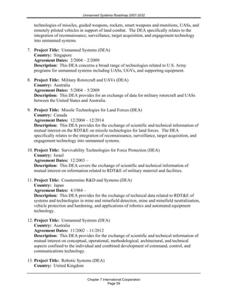 Unmanned Systems Roadmap 2007-2032
Chapter 7 International Cooperation
Page 59
technologies of missiles, guided weapons, rockets, smart weapons and munitions, UASs, and
remotely piloted vehicles in support of land combat. The DEA specifically relates to the
integration of reconnaissance, surveillance, target acquisition, and engagement technology
into unmanned systems.
7. Project Title: Unmanned Systems (DEA)
Country: Singapore
Agreement Dates: 2/2004 – 2/2009
Description: This DEA concerns a broad range of technologies related to U.S. Army
programs for unmanned systems including UASs, UGVs, and supporting equipment.
8. Project Title: Military Rotorcraft and UAVs (DEA)
Country: Australia
Agreement Dates: 5/2004 – 5/2009
Description: This DEA provides for an exchange of data for military rotorcraft and UASs
between the United States and Australia.
9. Project Title: Missile Technologies for Land Forces (DEA)
Country: Canada
Agreement Dates: 12/2004 – 12/2014
Description: This DEA provides for the exchange of scientific and technical information of
mutual interest on the RDT&E on missile technologies for land forces. The DEA
specifically relates to the integration of reconnaissance, surveillance, target acquisition, and
engagement technology into unmanned systems.
10. Project Title: Survivability Technologies for Force Protection (DEA)
Country: Israel
Agreement Dates: 12/2003 –
Description: This DEA covers the exchange of scientific and technical information of
mutual interest on information related to RDT&E of military materiel and facilities.
11. Project Title: Countermine R&D and Systems (DEA)
Country: Japan
Agreement Dates: 4/1984 –
Description: This DEA provides for the exchange of technical data related to RDT&E of
systems and technologies in mine and minefield detection, mine and minefield neutralization,
vehicle protection and hardening, and applications of robotics and automated equipment
technology.
12. Project Title: Unmanned Systems (DEA)
Country: Australia
Agreement Dates: 11/2002 – 11/2012
Description: This DEA provides for the exchange of scientific and technical information of
mutual interest on conceptual, operational, methodological, architectural, and technical
aspects confined to the individual and combined development of command, control, and
communications technology.
13. Project Title: Robotic Systems (DEA)
Country: United Kingdom
 