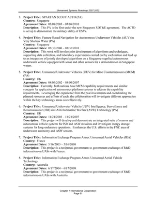 Unmanned Systems Roadmap 2007-2032
Chapter 7 International Cooperation
Page 61
3. Project Title: SPARTAN SCOUT ACTD (PA)
Country: Singapore
Agreement Dates: 03/08/2003 – 03/08/2010
Description: This PA is the first under the new Singapore RDT&E agreement. The ACTD
is set up to demonstrate the military utility of USVs.
4. Project Title: Feature-Based Navigation for Autonomous Underwater Vehicles (AUV) in
Very Shallow Water (PA)
Country: Singapore
Agreement Dates: 03/30/2006 – 03/30/2010
Description: This work will involve joint development of algorithms and techniques,
supporting data collection, and laboratory experiments carried out by each nation and lead up
to an integration of jointly developed algorithms on a Singapore-supplied autonomous
underwater vehicle equipped with sonar and other sensors for a demonstration in Singapore
waters.
5. Project Title: Unmanned Underwater Vehicles (UUV) for Mine Countermeasures (MCM)
(PA)
Country: UK
Agreement Dates: 08/09/2002 – 08/09/2007
Description: Currently, both nations have MCM capability requirements and similar
concepts for application of autonomous platform systems to address the capability
requirements. Leveraging the experience from the past investments and coordinating the
planned resources and efforts of each, the collaboration will investigate different approaches
within the key technology areas cost effectively.
6. Project Title: Unmanned Underwater Vehicle (UUV) Intelligence, Surveillance and
Reconnaissance (ISR) and Anti-Submarine Warfare (ASW) Technology (PA)
Country: UK
Agreement Dates: 11/21/2003 – 11/21/2007
Description: This project will develop and demonstrate an integrated suite of sensors and
autonomous vehicle systems for ISR and ASW missions and investigate energy storage
systems for long-endurance operations. It enhances the U.S. efforts in the FNC area of
underwater autonomy and ASW sensors.
7. Project Title: Information Exchange Program Annex Unmanned Aerial Vehicles (IEA)
Country: France
Agreement Dates: 5/16/2003 – 5/16/2008
Description: This project is a reciprocal government-to-government exchange of R&D
information on UASs with France.
8. Project Title: Information Exchange Program Annex Unmanned Aerial Vehicle
Technology
Country: Australia
Agreement Dates: 6/17/2004 – 6/17/2009
Description: This project is a reciprocal government-to-government exchange of R&D
information on UASs with Australia.
 