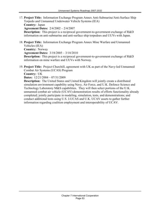 Unmanned Systems Roadmap 2007-2032
Chapter 7 International Cooperation
Page 63
17. Project Title: Information Exchange Program Annex Anti-Submarine/Anti-Surface Ship
Torpedo and Unmanned Underwater Vehicle Systems (IEA)
Country: Japan
Agreement Dates: 2/4/2002 – 2/4/2007
Description: This project is a reciprocal government-to-government exchange of R&D
information on anti-submarine and anti-surface ship torpedoes and UUVs with Japan.
18. Project Title: Information Exchange Program Annex Mine Warfare and Unmanned
Vehicles (IEA)
Country: Norway
Agreement Dates: 3/18/2005 – 3/18/2010
Description: This project is a reciprocal government-to-government exchange of R&D
information on mine warfare and UUVs with Norway.
19. Project Title: Project Churchill, agreement with UK as part of the Navy-led Unmanned
Combat Air Systems (UCAS) Program
Country: UK
Dates: 12/21/2004 – 07/31/2009
Description: The United States and United Kingdom will jointly create a distributed
simulation environment capability using Navy, Air Force, and U.K. Defence Science and
Technology Laboratory M&S capabilities. They will then select portions of the U.K.
unmanned combat air vehicle (UCAV) demonstration results of efforts functionality already
completed; jointly participate in modeling, simulation, tests, and demonstrations; and
conduct additional tests using U.S. J-UCAS and U.K. UCAV assets to gather further
information regarding coalition employment and interoperability of UCAV.
 