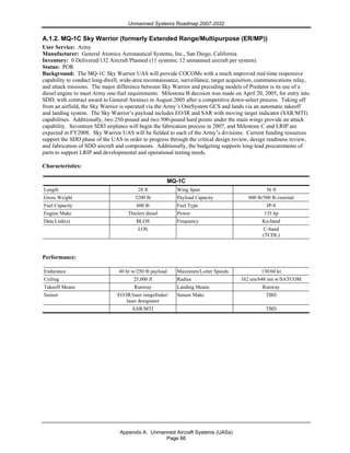 Unmanned Systems Roadmap 2007-2032
Appendix A. Unmanned Aircraft Systems (UASs)
Page 66
A.1.2. MQ-1C Sky Warrior (formerly Extended Range/Multipurpose (ER/MP))
User Service: Army
Manufacturer: General Atomics Aeronautical Systems, Inc., San Diego, California
Inventory: 0 Delivered/132 Aircraft Planned (11 systems; 12 unmanned aircraft per system)
Status: POR
Background: The MQ-1C Sky Warrior UAS will provide COCOMs with a much improved real-time responsive
capability to conduct long-dwell, wide-area reconnaissance, surveillance, target acquisition, communications relay,
and attack missions. The major difference between Sky Warrior and preceding models of Predator is its use of a
diesel engine to meet Army one-fuel requirements. Milestone B decision was made on April 20, 2005, for entry into
SDD, with contract award to General Atomics in August 2005 after a competitive down-select process. Taking off
from an airfield, the Sky Warrior is operated via the Army’s OneSystem GCS and lands via an automatic takeoff
and landing system. The Sky Warrior’s payload includes EO/IR and SAR with moving target indicator (SAR/MTI)
capabilities. Additionally, two 250-pound and two 500-pound hard points under the main wings provide an attack
capability. Seventeen SDD airplanes will begin the fabrication process in 2007, and Milestone C and LRIP are
expected in FY2008. Sky Warrior UAS will be fielded to each of the Army’s divisions. Current funding resources
support the SDD phase of the UAS in order to progress through the critical design review, design readiness review,
and fabrication of SDD aircraft and components. Additionally, the budgeting supports long-lead procurements of
parts to support LRIP and developmental and operational testing needs.
Characteristics:
MQ-1C
Length 28 ft Wing Span 56 ft
Gross Weight 3200 lb Payload Capacity 800 lb/500 lb external
Fuel Capacity 600 lb Fuel Type JP-8
Engine Make Thielert diesel Power 135 hp
Data Link(s) BLOS Frequency Ku-band
LOS C-band
(TCDL)
Performance:
Endurance 40 hr w/250 lb payload Maximum/Loiter Speeds 130/60 kt
Ceiling 25,000 ft Radius 162 nm/648 nm w/SATCOM
Takeoff Means Runway Landing Means Runway
Sensor EO/IR/laser rangefinder/
laser designator
Sensor Make TBD
SAR/MTI TBD
 