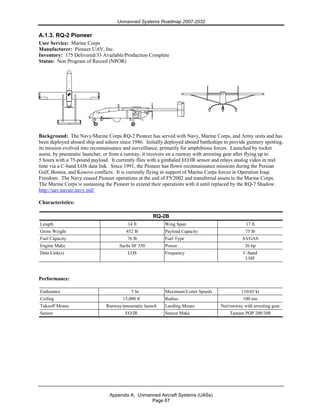 Unmanned Systems Roadmap 2007-2032
Appendix A. Unmanned Aircraft Systems (UASs)
Page 67
A.1.3. RQ-2 Pioneer
User Service: Marine Corps
Manufacturer: Pioneer UAV, Inc.
Inventory: 175 Delivered/33 Available/Production Complete
Status: Non Program of Record (NPOR)
Background: The Navy/Marine Corps RQ-2 Pioneer has served with Navy, Marine Corps, and Army units and has
been deployed aboard ship and ashore since 1986. Initially deployed aboard battleships to provide gunnery spotting,
its mission evolved into reconnaissance and surveillance, primarily for amphibious forces. Launched by rocket
assist, by pneumatic launcher, or from a runway, it recovers on a runway with arresting gear after flying up to
5 hours with a 75-pound payload. It currently flies with a gimbaled EO/IR sensor and relays analog video in real
time via a C-band LOS data link. Since 1991, the Pioneer has flown reconnaissance missions during the Persian
Gulf, Bosnia, and Kosovo conflicts. It is currently flying in support of Marine Corps forces in Operation Iraqi
Freedom. The Navy ceased Pioneer operations at the end of FY2002 and transferred assets to the Marine Corps.
The Marine Corps is sustaining the Pioneer to extend their operations with it until replaced by the RQ-7 Shadow.
http://uav.navair.navy.mil/
Characteristics:
RQ-2B
Length 14 ft Wing Span 17 ft
Gross Weight 452 lb Payload Capacity 75 lb
Fuel Capacity 76 lb Fuel Type AVGAS
Engine Make Sachs SF 350 Power 26 hp
Data Link(s) LOS Frequency C-band
UHF
Performance:
Endurance 5 hr Maximum/Loiter Speeds 110/65 kt
Ceiling 15,000 ft Radius 100 nm
Takeoff Means Runway/pneumatic launch Landing Means Net/runway with arresting gear
Sensor EO/IR Sensor Make Tamam POP 200/300
 