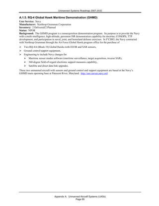 Unmanned Systems Roadmap 2007-2032
Appendix A. Unmanned Aircraft Systems (UASs)
Page 69
A.1.5. RQ-4 Global Hawk Maritime Demonstration (GHMD)
User Service: Navy
Manufacturer: Northrop Grumman Corporation
Inventory: 2 Delivered/2 Planned
Status: NPOR
Background: The GHMD program is a nonacquisition demonstration program. Its purpose is to provide the Navy
with a multi-intelligence, high-altitude, persistent ISR demonstration capability for doctrine; CONOPS; TTP
development; and participation in naval, joint, and homeland defense exercises. In FY2003, the Navy contracted
with Northrop Grumman through the Air Force Global Hawk program office for the purchase of
Two RQ-4A (Block 10) Global Hawks with EO/IR and SAR sensors,
Ground control/support equipment,
Engineering to include Navy changes for
Maritime sensor modes software (maritime surveillance, target acquisition, inverse SAR),
360-degree field-of-regard electronic support measures capability,
Satellite and direct data link upgrades.
These two unmanned aircraft with sensors and ground control and support equipment are based at the Navy’s
GHMD main operating base at Patuxent River, Maryland. http://uav.navair.navy.mil
 