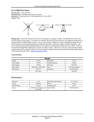 Unmanned Systems Roadmap 2007-2032
Appendix A. Unmanned Aircraft Systems (UASs)
Page 72
A.1.8. MQ-8 Fire Scout
User Service: Army and Navy
Manufacturer: Northrop Grumman Corporation
Inventory: 2 Delivered/Up To 168 Planned (as of 31 July 2007)
Status: POR
Background: The VTOL Tactical UAV (VTUAV) program is currently in EMD. The MQ-8B Fire Scout is the
aircraft segment of the system. Two RQ-8A air vehicles and four GCSs were used for risk reduction testing prior to
commencement of MQ-8B flight testing. Over 210 successful test flights have been accomplished during the risk
reduction phase, demonstrating autonomous shipboard operations, autonomous flight, and GCS operations. The
Army selected the four-bladed MQ-8B model as its Category IV unmanned aircraft for its FCS in 2003. The Navy
has selected the MQ-8B to support the LCS class of surface vessels. The Navy’s VTUAV system includes tactical
control system (TCS) software within its GCS and supports standards-based interoperability through implementation
of STANAG 4586 and TCDL. http://uav.navair.navy.mil/.
Characteristics:
MQ-8B
Length 22.9 ft Wing Span 27.5 ft
Gross Weight 3150 lb Payload Capacity 600 lb
Fuel Capacity 1292 lb Fuel Type JP-5/JP-8
Engine Make Rolls Royce 250-C20W Power 320 shp continuous
Data Link(s) LOS C2 Frequency Ku-band/UHF
LOS video Ku-band
Performance:
Endurance 6+ hr Maximum/Loiter Speeds 117/ hover kt
Ceiling 20,000 ft Radius 150 nm
Takeoff Means Vertical Landing Means Hover
Sensor EO/IR/laser designator and
rangefinder
Sensor Make FSI Brite Star II
 