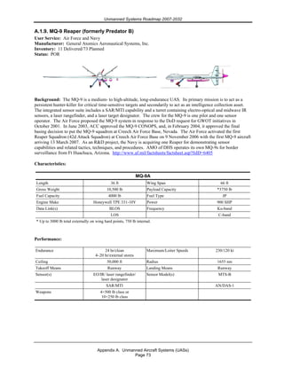 Unmanned Systems Roadmap 2007-2032
Appendix A. Unmanned Aircraft Systems (UASs)
Page 73
A.1.9. MQ-9 Reaper (formerly Predator B)
User Service: Air Force and Navy
Manufacturer: General Atomics Aeronautical Systems, Inc.
Inventory: 11 Delivered/73 Planned
Status: POR
Background: The MQ-9 is a medium- to high-altitude, long-endurance UAS. Its primary mission is to act as a
persistent hunter-killer for critical time-sensitive targets and secondarily to act as an intelligence collection asset.
The integrated sensor suite includes a SAR/MTI capability and a turret containing electro-optical and midwave IR
sensors, a laser rangefinder, and a laser target designator. The crew for the MQ-9 is one pilot and one sensor
operator. The Air Force proposed the MQ-9 system in response to the DoD request for GWOT initiatives in
October 2001. In June 2003, ACC approved the MQ-9 CONOPS, and, in February 2004, it approved the final
basing decision to put the MQ-9 squadron at Creech Air Force Base, Nevada. The Air Force activated the first
Reaper Squadron (42d Attack Squadron) at Creech Air Force Base on 9 November 2006 with the first MQ-9 aircraft
arriving 13 March 2007. As an R&D project, the Navy is acquiring one Reaper for demonstrating sensor
capabilities and related tactics, techniques, and procedures. AMO of DHS operates its own MQ-9s for border
surveillance from Ft Huachuca, Arizona. http://www.af.mil/factsheets/factsheet.asp?fsID=6405
Characteristics:
MQ-9A
Length 36 ft Wing Span 66 ft
Gross Weight 10,500 lb Payload Capacity *3750 lb
Fuel Capacity 4000 lb Fuel Type JP
Engine Make Honeywell TPE 331-10Y Power 900 SHP
Data Link(s) BLOS Frequency Ku-band
LOS C-band
* Up to 3000 lb total externally on wing hard points, 750 lb internal.
Performance:
Endurance 24 hr/clean
4–20 hr/external stores
Maximum/Loiter Speeds 230/120 kt
Ceiling 50,000 ft Radius 1655 nm
Takeoff Means Runway Landing Means Runway
Sensor(s) EO/IR/ laser rangefinder/
laser designator
Sensor Model(s) MTS-B
SAR/MTI AN/DAS-1
Weapons 4×500 lb class or
10×250 lb class
 