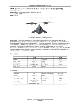 Unmanned Systems Roadmap 2007-2032
Appendix A. Unmanned Aircraft Systems (UASs)
Page 74
A.1.10. Unmanned Combat Aircraft System – Carrier Demonstration (UCAS-D)
User Service: Navy
Manufacturers: Northrop Grumman Corporation (X-47B)
Inventory: 2 X-47B Planned
Status: NPOR
Northrop Grumman X-47B Demonstrator
Background: The program originated as a prototype development for the Air Force (Boeing) and the Navy
(Northrop Grumman). The two demonstrator programs combined into a joint program (J-UCAS) under Defense
Advanced Research Projects Agency management in FY2004 and subsequently transferred responsibility to the Air
Force in FY2006. A PDM III and a QDR decision resulted in J-UCAS program management and technologies
transitioning to the Navy UCAS demonstration program, which was restructured as the UCAS-Carrier
Demonstration (UCAS-D). Northrop Grumman was awarded the UCAS-D contract in August 2007. The UCAS-D
will not include any mission systems or sensors. First flight is planned for 2010, with sea trials following in 2011
and a first attempt at a carrier landing in 2012.
Characteristics:
X47B X47B
Length 38 ft Wing Span 62 ft
Gross Weight 46,000 lb Payload 4500 lb
Fuel Capacity 17,000 lb Fuel Type JP-8
Engine Make F100-PW-220U Power (SLS) 7600 lb
Data Link(s) Link 16 Frequency Ku, Ka
Performance:
Endurance 9 hr Maximum/Loiter Speeds 460/TBD kt
Ceiling 40,000 ft Radius 1600 nm
Takeoff Means Runway/carrier Landing Means Runway/carrier
Notional Sensor(s) ESM,
SAR/MTI, EO/IR
Notional Sensor
Model(s)
ALR-69
TBD
Notional Weapons GBU-31
Small-diameter bomb
 