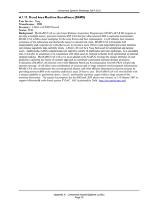 Unmanned Systems Roadmap 2007-2032
Appendix A. Unmanned Aircraft Systems (UASs)
Page 75
A.1.11. Broad Area Maritime Surveillance (BAMS)
User Service: Navy
Manufacturer: TBD
Inventory: 0 Delivered/TBD Planned
Status: POR
Background: The BAMS UAS is a pre-Major Defense Acquisition Program (pre-MDAP) ACAT 1D program to
develop a multiple-sensor, persistent maritime ISR UAS that provides persistent ISR to supported commanders.
BAMS UAS will be a force multiplier for the Joint Forces and fleet commanders: it will enhance their situation
awareness of the battlespace and shorten the sensor-to-shooter kill chain. BAMS UAS will operate both
independently and cooperatively with other assets to provide a more effective and supportable persistent maritime
surveillance capability than currently exists. BAMS UAS will be a Navy fleet asset for operational and tactical
users. Additionally, BAMS collected data will support a variety of intelligence activities and nodes. In a secondary
role, it will also be used alone or in conjunction with other assets to respond to theater level, operational, or national
strategic tasking. The BAMS UAS will serve as an adjunct to the MMA to leverage the unique attributes of each
platform to optimize the family-of-systems approach to contribute to dominant maritime domain awareness.
Collocation of BAMS UAS mission crews with Maritime Patrol and Reconnaissance Force (MPRF) will provide
operator synergy: it will allow close coordination of missions and leverage common mission support infrastructure.
BAMS UAS also complements the current national, theater, and other Military Department collection systems by
providing persistent ISR in the maritime and littoral areas 24 hours a day. The BAMS UAS will provide DoD with
a unique capability to persistently detect, classify, and identify maritime targets within a large volume of the
maritime battlespace. The request for proposals for the SDD and LRIP phases was released on 15 February 2007 to
support Milestone B in the fourth quarter FY2007. IOC is planned for 2014. http://uav.navair.navy.mil
 