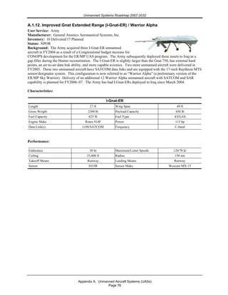 Unmanned Systems Roadmap 2007-2032
Appendix A. Unmanned Aircraft Systems (UASs)
Page 76
A.1.12. Improved Gnat Extended Range (I-Gnat-ER) / Warrior Alpha
User Service: Army
Manufacturer: General Atomics Aeronautical Systems, Inc.
Inventory: 10 Delivered/17 Planned
Status: NPOR
Background: The Army acquired three I-Gnat-ER unmanned
aircraft in FY2004 as a result of a Congressional budget increase for
CONOPS development for the ER/MP UAS program. The Army subsequently deployed these assets to Iraq as a
gap filler during the Hunter reconstitution. The I-Gnat-ER is slightly larger than the Gnat 750, has external hard
points, an air-to-air data link ability, and more capable avionics. Two more unmanned aircraft were delivered in
FY2005. These two unmanned aircraft have SATCOM data links and are equipped with the 17-inch Raytheon MTS
sensor/designator system. This configuration is now referred to as “Warrior Alpha” (a preliminary version of the
ER/MP Sky Warrior). Delivery of an additional 12 Warrior Alpha unmanned aircraft with SATCOM and SAR
capability is planned for FY2006–07. The Army has had I-Gnat-ERs deployed to Iraq since March 2004.
Characteristics:
I-Gnat-ER
Length 27 ft Wing Span 49 ft
Gross Weight 2300 lb Payload Capacity 450 lb
Fuel Capacity 625 lb Fuel Type AVGAS
Engine Make Rotax 914F Power 115 hp
Data Link(s) LOS/SATCOM Frequency C-band
Performance:
Endurance 30 hr Maximum/Loiter Speeds 120/70 kt
Ceiling 25,000 ft Radius 150 nm
Takeoff Means Runway Landing Means Runway
Sensor EO/IR Sensor Make Wescam MX-15
 