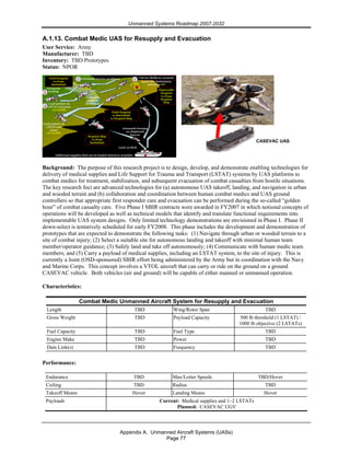 Unmanned Systems Roadmap 2007-2032
Appendix A. Unmanned Aircraft Systems (UASs)
Page 77
A.1.13. Combat Medic UAS for Resupply and Evacuation
User Service: Army
Manufacturer: TBD
Inventory: TBD Prototypes
Status: NPOR
Background: The purpose of this research project is to design, develop, and demonstrate enabling technologies for
delivery of medical supplies and Life Support for Trauma and Transport (LSTAT) systems by UAS platforms to
combat medics for treatment, stabilization, and subsequent evacuation of combat casualties from hostile situations.
The key research foci are advanced technologies for (a) autonomous UAS takeoff, landing, and navigation in urban
and wooded terrain and (b) collaboration and coordination between human combat medics and UAS ground
controllers so that appropriate first responder care and evacuation can be performed during the so-called “golden
hour” of combat casualty care. Five Phase I SBIR contracts were awarded in FY2007 in which notional concepts of
operations will be developed as well as technical models that identify and translate functional requirements into
implementable UAS system designs. Only limited technology demonstrations are envisioned in Phase I. Phase II
down-select is tentatively scheduled for early FY2008. This phase includes the development and demonstration of
prototypes that are expected to demonstrate the following tasks: (1) Navigate through urban or wooded terrain to a
site of combat injury; (2) Select a suitable site for autonomous landing and takeoff with minimal human team
member/operator guidance; (3) Safely land and take off autonomously; (4) Communicate with human medic team
members; and (5) Carry a payload of medical supplies, including an LSTAT system, to the site of injury. This is
currently a Joint (OSD-sponsored) SBIR effort being administered by the Army but in coordination with the Navy
and Marine Corps. This concept involves a VTOL aircraft that can carry or ride on the ground on a ground
CASEVAC vehicle. Both vehicles (air and ground) will be capable of either manned or unmanned operation.
Characteristics:
Combat Medic Unmanned Aircraft System for Resupply and Evacuation
Length TBD Wing/Rotor Span TBD
Gross Weight TBD Payload Capacity 500 lb threshold (1 LSTAT) /
1000 lb objective (2 LSTATs)
Fuel Capacity TBD Fuel Type TBD
Engine Make TBD Power TBD
Data Link(s) TBD Frequency TBD
Performance:
Endurance TBD Max/Loiter Speeds TBD/Hover
Ceiling TBD Radius TBD
Takeoff Means Hover Landing Means Hover
Payloads Current: Medical supplies and 1–2 LSTATs
Planned: CASEVAC UGV
CASEVAC UAS
 
