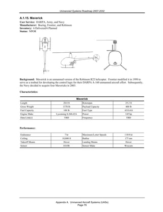 Unmanned Systems Roadmap 2007-2032
Appendix A. Unmanned Aircraft Systems (UASs)
Page 79
A.1.15. Maverick
User Service: DARPA, Army, and Navy
Manufacturer: Boeing, Frontier, and Robinson
Inventory: 6 Delivered/6 Planned
Status: NPOR
Background: Maverick is an unmanned version of the Robinson R22 helicopter. Frontier modified it in 1999 to
serve as a testbed for developing the control logic for their DARPA A-160 unmanned aircraft effort. Subsequently,
the Navy decided to acquire four Mavericks in 2003.
Characteristics:
Maverick
Length 28.8 ft Rotorspan 25.2 ft
Gross Weight 1370 lb Payload Capacity 400 lb
Fuel Capacity 100 lb Fuel Type AVGAS
Engine Make Lycoming 0-360-J2A Power 145 hp
Data Link(s) TBD Frequency TBD
Performance:
Endurance 7 hr Maximum/Loiter Speeds 118/0 kt
Ceiling 10,800 ft Radius 175 nm
Takeoff Means Hover Landing Means Hover
Sensor EO/IR Sensor Make Wescam
 