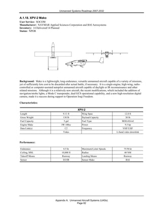 Unmanned Systems Roadmap 2007-2032
Appendix A. Unmanned Aircraft Systems (UASs)
Page 82
A.1.18. XPV-2 Mako
User Service: SOCOM
Manufacturer: NAVMAR Applied Sciences Corporation and BAI Aerosystems
Inventory: 14 Delivered/14 Planned
Status: NPOR
Background: Mako is a lightweight, long-endurance, versatile unmanned aircraft capable of a variety of missions,
yet of sufficiently low cost to be discarded after actual battle, if necessary. It is a single-engine, high-wing, radio-
controlled or computer-assisted autopilot unmanned aircraft capable of daylight or IR reconnaissance and other
related missions. Although it is a relatively new aircraft, the recent modifications, which included the addition of
navigation/strobe lights, a Mode C transponder, dual GCS operational capability, and a new high-resolution digital
camera, made it a success during support to Operation Iraqi Freedom.
Characteristics:
XPV-2
Length 9.11 ft Wing Span 12.8 ft
Gross Weight 130 lb Payload Capacity 30 lb
Fuel Capacity 5 gal Fuel Type MOGAS/oil
Engine Make 3W 100cc Power 9.5 hp
Data Link(s) C2 Frequency VHF/UHF
Video L-band video downlink
Performance:
Endurance 8.5 hr Maximum/Loiter Speeds 75/50 kt
Ceiling, MSL 10,000 ft Radius 40 NM
Takeoff Means Runway Landing Means Runway
Sensor EO/IR Sensor Make BAI
 