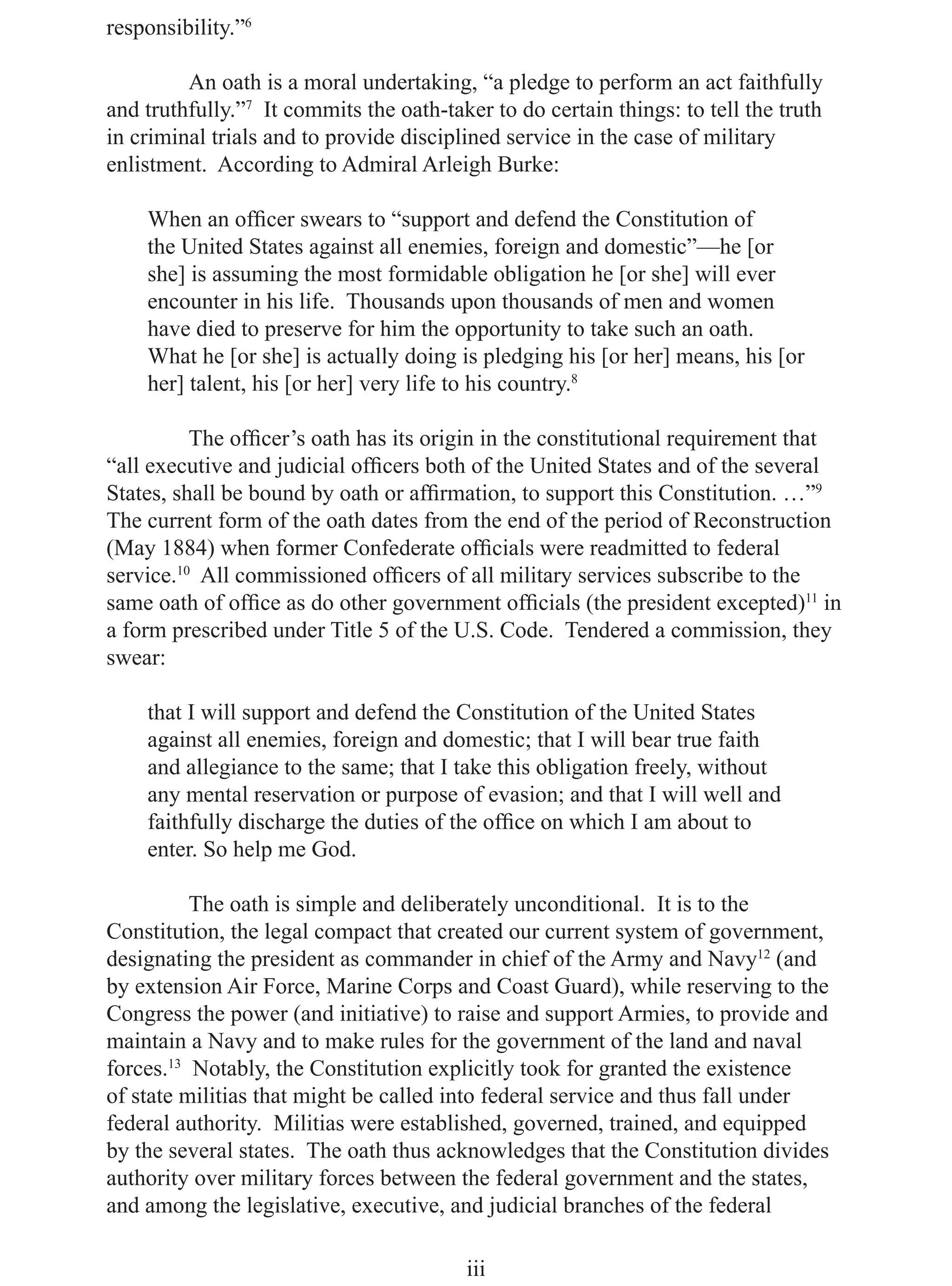 responsibility.”6

         An oath is a moral undertaking, “a pledge to perform an act faithfully
and truthfully.”7 It commits the oath-taker to do certain things: to tell the truth
in criminal trials and to provide disciplined service in the case of military
enlistment. According to Admiral Arleigh Burke:

    When an ofﬁcer swears to “support and defend the Constitution of
    the United States against all enemies, foreign and domestic”—he [or
    she] is assuming the most formidable obligation he [or she] will ever
    encounter in his life. Thousands upon thousands of men and women
    have died to preserve for him the opportunity to take such an oath.
    What he [or she] is actually doing is pledging his [or her] means, his [or
    her] talent, his [or her] very life to his country.8

          The ofﬁcer’s oath has its origin in the constitutional requirement that
“all executive and judicial ofﬁcers both of the United States and of the several
States, shall be bound by oath or afﬁrmation, to support this Constitution. …”9
The current form of the oath dates from the end of the period of Reconstruction
(May 1884) when former Confederate ofﬁcials were readmitted to federal
service.10 All commissioned ofﬁcers of all military services subscribe to the
same oath of ofﬁce as do other government ofﬁcials (the president excepted)11 in
a form prescribed under Title 5 of the U.S. Code. Tendered a commission, they
swear:

    that I will support and defend the Constitution of the United States
    against all enemies, foreign and domestic; that I will bear true faith
    and allegiance to the same; that I take this obligation freely, without
    any mental reservation or purpose of evasion; and that I will well and
    faithfully discharge the duties of the ofﬁce on which I am about to
    enter. So help me God.

          The oath is simple and deliberately unconditional. It is to the
Constitution, the legal compact that created our current system of government,
designating the president as commander in chief of the Army and Navy12 (and
by extension Air Force, Marine Corps and Coast Guard), while reserving to the
Congress the power (and initiative) to raise and support Armies, to provide and
maintain a Navy and to make rules for the government of the land and naval
forces.13 Notably, the Constitution explicitly took for granted the existence
of state militias that might be called into federal service and thus fall under
federal authority. Militias were established, governed, trained, and equipped
by the several states. The oath thus acknowledges that the Constitution divides
authority over military forces between the federal government and the states,
and among the legislative, executive, and judicial branches of the federal

                                         iii
 
