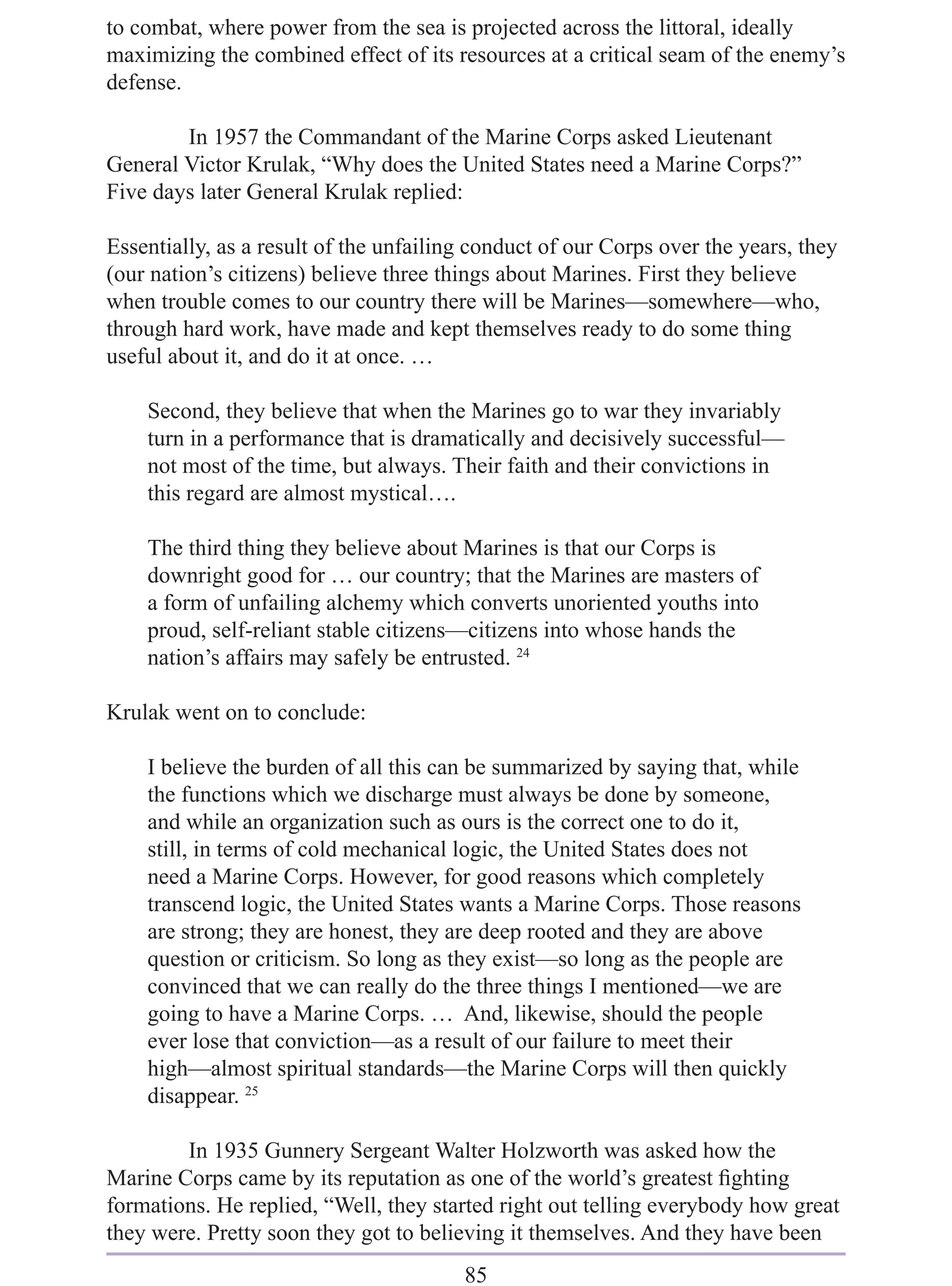 to combat, where power from the sea is projected across the littoral, ideally
maximizing the combined effect of its resources at a critical seam of the enemy’s
defense.

        In 1957 the Commandant of the Marine Corps asked Lieutenant
General Victor Krulak, “Why does the United States need a Marine Corps?”
Five days later General Krulak replied:

Essentially, as a result of the unfailing conduct of our Corps over the years, they
(our nation’s citizens) believe three things about Marines. First they believe
when trouble comes to our country there will be Marines—somewhere—who,
through hard work, have made and kept themselves ready to do some thing
useful about it, and do it at once. …

    Second, they believe that when the Marines go to war they invariably
    turn in a performance that is dramatically and decisively successful—
    not most of the time, but always. Their faith and their convictions in
    this regard are almost mystical….

    The third thing they believe about Marines is that our Corps is
    downright good for … our country; that the Marines are masters of
    a form of unfailing alchemy which converts unoriented youths into
    proud, self-reliant stable citizens—citizens into whose hands the
    nation’s affairs may safely be entrusted. 24

Krulak went on to conclude:

    I believe the burden of all this can be summarized by saying that, while
    the functions which we discharge must always be done by someone,
    and while an organization such as ours is the correct one to do it,
    still, in terms of cold mechanical logic, the United States does not
    need a Marine Corps. However, for good reasons which completely
    transcend logic, the United States wants a Marine Corps. Those reasons
    are strong; they are honest, they are deep rooted and they are above
    question or criticism. So long as they exist—so long as the people are
    convinced that we can really do the three things I mentioned—we are
    going to have a Marine Corps. … And, likewise, should the people
    ever lose that conviction—as a result of our failure to meet their
    high—almost spiritual standards—the Marine Corps will then quickly
    disappear. 25

        In 1935 Gunnery Sergeant Walter Holzworth was asked how the
Marine Corps came by its reputation as one of the world’s greatest ﬁghting
formations. He replied, “Well, they started right out telling everybody how great
they were. Pretty soon they got to believing it themselves. And they have been
                                        85
 