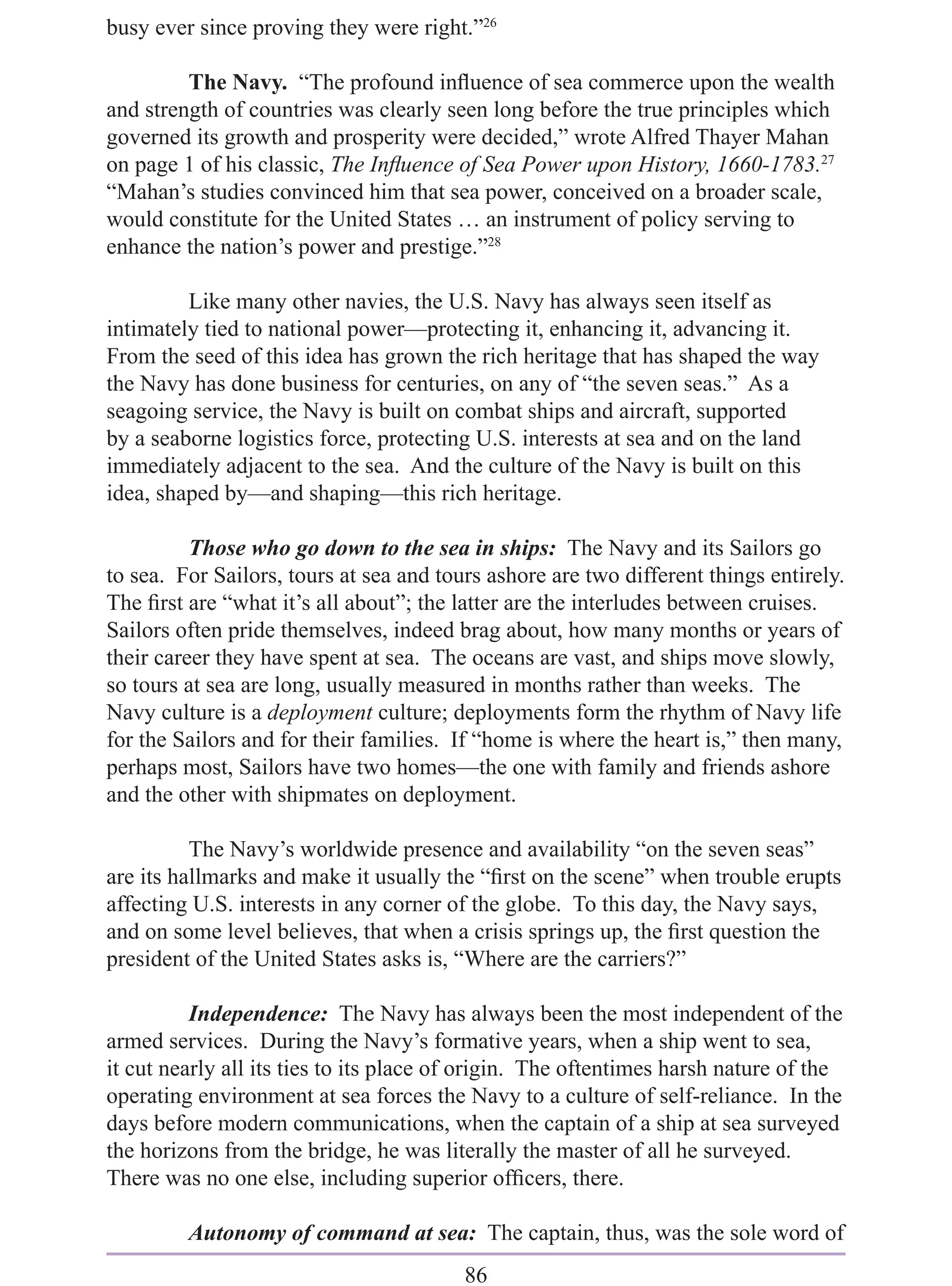 busy ever since proving they were right.”26

         The Navy. “The profound inﬂuence of sea commerce upon the wealth
and strength of countries was clearly seen long before the true principles which
governed its growth and prosperity were decided,” wrote Alfred Thayer Mahan
on page 1 of his classic, The Inﬂuence of Sea Power upon History, 1660-1783.27
“Mahan’s studies convinced him that sea power, conceived on a broader scale,
would constitute for the United States … an instrument of policy serving to
enhance the nation’s power and prestige.”28

         Like many other navies, the U.S. Navy has always seen itself as
intimately tied to national power—protecting it, enhancing it, advancing it.
From the seed of this idea has grown the rich heritage that has shaped the way
the Navy has done business for centuries, on any of “the seven seas.” As a
seagoing service, the Navy is built on combat ships and aircraft, supported
by a seaborne logistics force, protecting U.S. interests at sea and on the land
immediately adjacent to the sea. And the culture of the Navy is built on this
idea, shaped by—and shaping—this rich heritage.

          Those who go down to the sea in ships: The Navy and its Sailors go
to sea. For Sailors, tours at sea and tours ashore are two different things entirely.
The ﬁrst are “what it’s all about”; the latter are the interludes between cruises.
Sailors often pride themselves, indeed brag about, how many months or years of
their career they have spent at sea. The oceans are vast, and ships move slowly,
so tours at sea are long, usually measured in months rather than weeks. The
Navy culture is a deployment culture; deployments form the rhythm of Navy life
for the Sailors and for their families. If “home is where the heart is,” then many,
perhaps most, Sailors have two homes—the one with family and friends ashore
and the other with shipmates on deployment.

          The Navy’s worldwide presence and availability “on the seven seas”
are its hallmarks and make it usually the “ﬁrst on the scene” when trouble erupts
affecting U.S. interests in any corner of the globe. To this day, the Navy says,
and on some level believes, that when a crisis springs up, the ﬁrst question the
president of the United States asks is, “Where are the carriers?”

          Independence: The Navy has always been the most independent of the
armed services. During the Navy’s formative years, when a ship went to sea,
it cut nearly all its ties to its place of origin. The oftentimes harsh nature of the
operating environment at sea forces the Navy to a culture of self-reliance. In the
days before modern communications, when the captain of a ship at sea surveyed
the horizons from the bridge, he was literally the master of all he surveyed.
There was no one else, including superior ofﬁcers, there.

         Autonomy of command at sea: The captain, thus, was the sole word of
                                         86
 