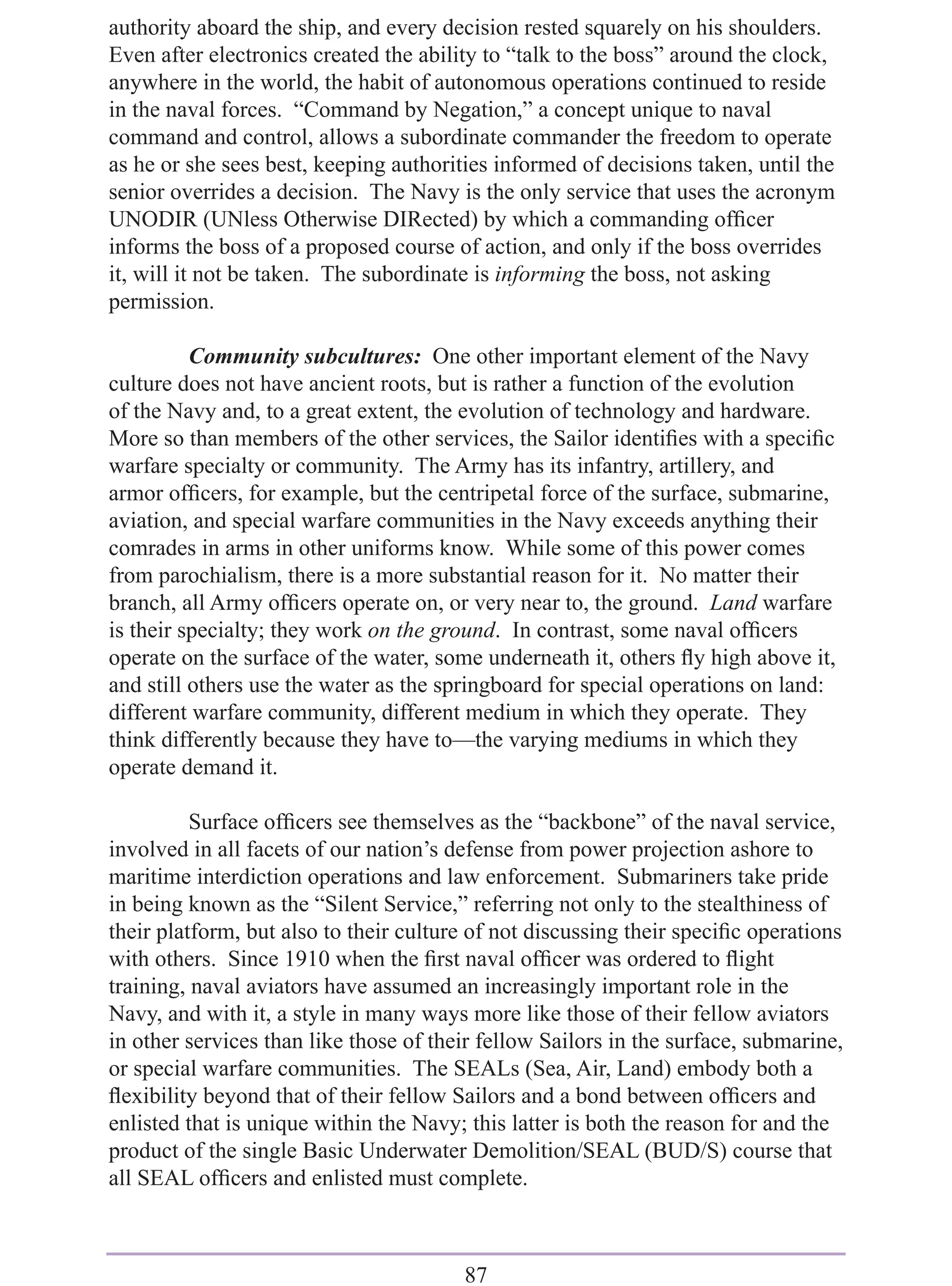 authority aboard the ship, and every decision rested squarely on his shoulders.
Even after electronics created the ability to “talk to the boss” around the clock,
anywhere in the world, the habit of autonomous operations continued to reside
in the naval forces. “Command by Negation,” a concept unique to naval
command and control, allows a subordinate commander the freedom to operate
as he or she sees best, keeping authorities informed of decisions taken, until the
senior overrides a decision. The Navy is the only service that uses the acronym
UNODIR (UNless Otherwise DIRected) by which a commanding ofﬁcer
informs the boss of a proposed course of action, and only if the boss overrides
it, will it not be taken. The subordinate is informing the boss, not asking
permission.

          Community subcultures: One other important element of the Navy
culture does not have ancient roots, but is rather a function of the evolution
of the Navy and, to a great extent, the evolution of technology and hardware.
More so than members of the other services, the Sailor identiﬁes with a speciﬁc
warfare specialty or community. The Army has its infantry, artillery, and
armor ofﬁcers, for example, but the centripetal force of the surface, submarine,
aviation, and special warfare communities in the Navy exceeds anything their
comrades in arms in other uniforms know. While some of this power comes
from parochialism, there is a more substantial reason for it. No matter their
branch, all Army ofﬁcers operate on, or very near to, the ground. Land warfare
is their specialty; they work on the ground. In contrast, some naval ofﬁcers
operate on the surface of the water, some underneath it, others ﬂy high above it,
and still others use the water as the springboard for special operations on land:
different warfare community, different medium in which they operate. They
think differently because they have to—the varying mediums in which they
operate demand it.

          Surface ofﬁcers see themselves as the “backbone” of the naval service,
involved in all facets of our nation’s defense from power projection ashore to
maritime interdiction operations and law enforcement. Submariners take pride
in being known as the “Silent Service,” referring not only to the stealthiness of
their platform, but also to their culture of not discussing their speciﬁc operations
with others. Since 1910 when the ﬁrst naval ofﬁcer was ordered to ﬂight
training, naval aviators have assumed an increasingly important role in the
Navy, and with it, a style in many ways more like those of their fellow aviators
in other services than like those of their fellow Sailors in the surface, submarine,
or special warfare communities. The SEALs (Sea, Air, Land) embody both a
ﬂexibility beyond that of their fellow Sailors and a bond between ofﬁcers and
enlisted that is unique within the Navy; this latter is both the reason for and the
product of the single Basic Underwater Demolition/SEAL (BUD/S) course that
all SEAL ofﬁcers and enlisted must complete.



                                        87
 