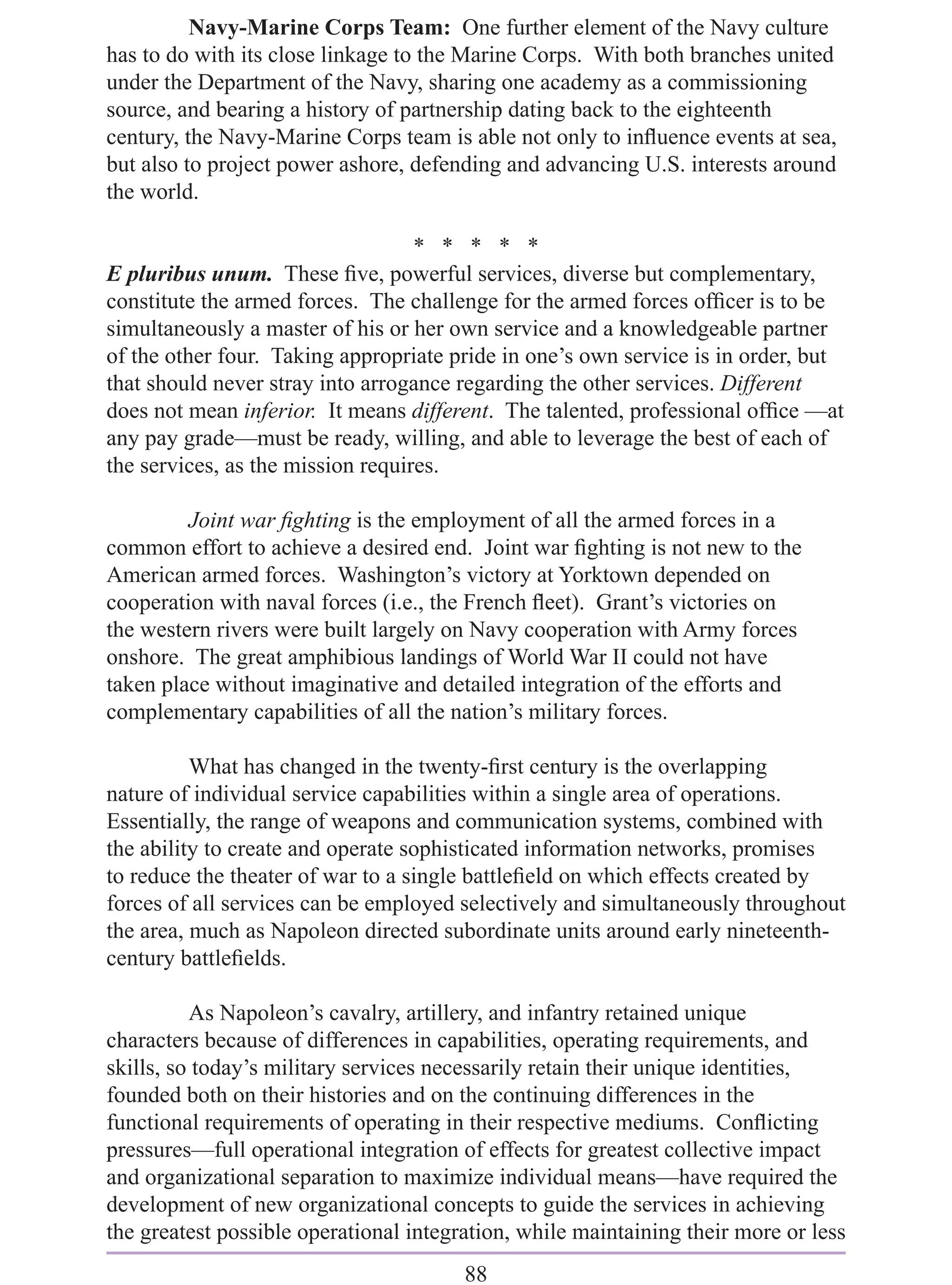 Navy-Marine Corps Team: One further element of the Navy culture
has to do with its close linkage to the Marine Corps. With both branches united
under the Department of the Navy, sharing one academy as a commissioning
source, and bearing a history of partnership dating back to the eighteenth
century, the Navy-Marine Corps team is able not only to inﬂuence events at sea,
but also to project power ashore, defending and advancing U.S. interests around
the world.

                                   * * * * *
E pluribus unum. These ﬁve, powerful services, diverse but complementary,
constitute the armed forces. The challenge for the armed forces ofﬁcer is to be
simultaneously a master of his or her own service and a knowledgeable partner
of the other four. Taking appropriate pride in one’s own service is in order, but
that should never stray into arrogance regarding the other services. Different
does not mean inferior. It means different. The talented, professional ofﬁce —at
any pay grade—must be ready, willing, and able to leverage the best of each of
the services, as the mission requires.

         Joint war ﬁghting is the employment of all the armed forces in a
common effort to achieve a desired end. Joint war ﬁghting is not new to the
American armed forces. Washington’s victory at Yorktown depended on
cooperation with naval forces (i.e., the French ﬂeet). Grant’s victories on
the western rivers were built largely on Navy cooperation with Army forces
onshore. The great amphibious landings of World War II could not have
taken place without imaginative and detailed integration of the efforts and
complementary capabilities of all the nation’s military forces.

          What has changed in the twenty-ﬁrst century is the overlapping
nature of individual service capabilities within a single area of operations.
Essentially, the range of weapons and communication systems, combined with
the ability to create and operate sophisticated information networks, promises
to reduce the theater of war to a single battleﬁeld on which effects created by
forces of all services can be employed selectively and simultaneously throughout
the area, much as Napoleon directed subordinate units around early nineteenth-
century battleﬁelds.

          As Napoleon’s cavalry, artillery, and infantry retained unique
characters because of differences in capabilities, operating requirements, and
skills, so today’s military services necessarily retain their unique identities,
founded both on their histories and on the continuing differences in the
functional requirements of operating in their respective mediums. Conﬂicting
pressures—full operational integration of effects for greatest collective impact
and organizational separation to maximize individual means—have required the
development of new organizational concepts to guide the services in achieving
the greatest possible operational integration, while maintaining their more or less
                                        88
 