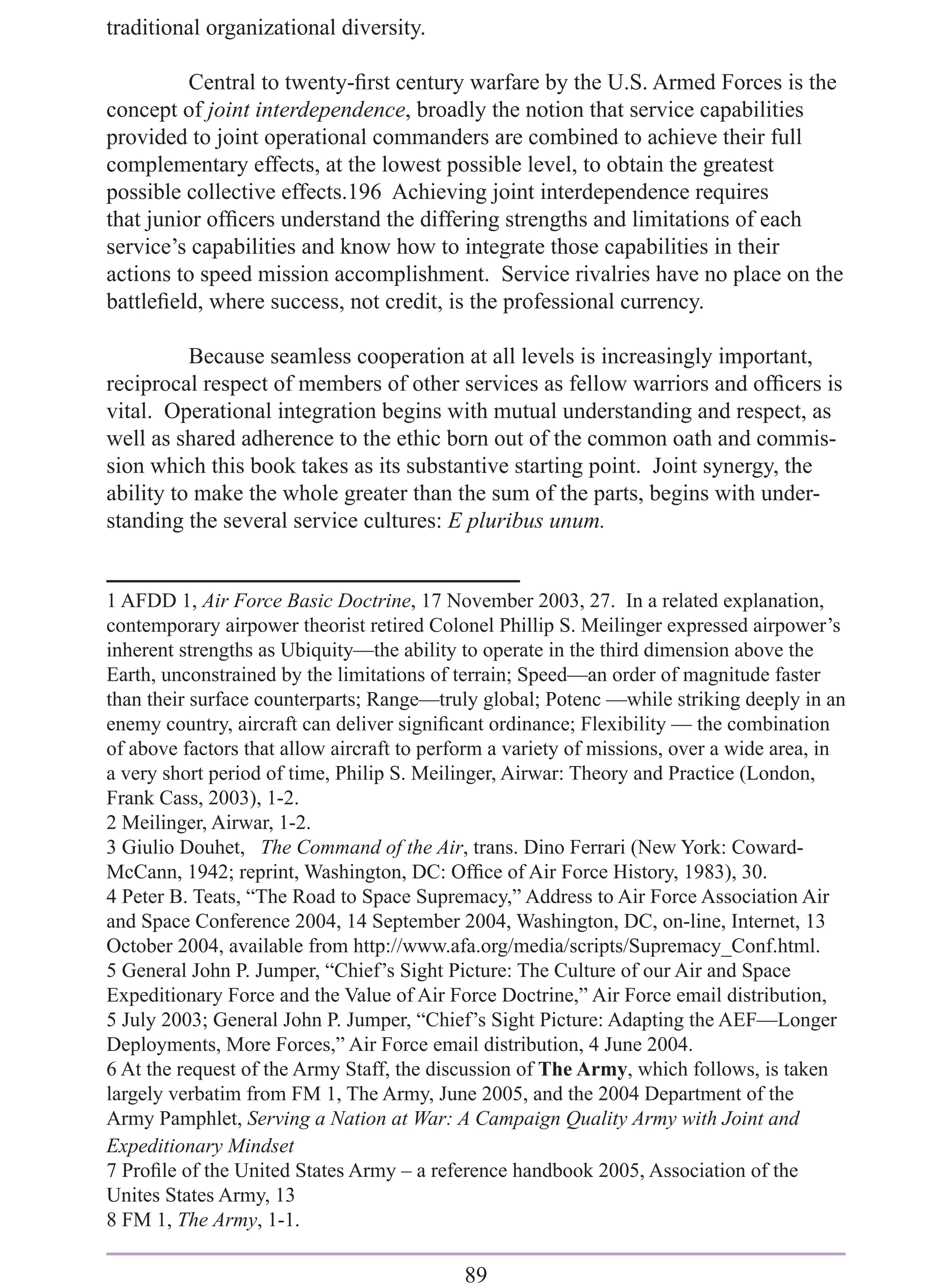 traditional organizational diversity.

          Central to twenty-ﬁrst century warfare by the U.S. Armed Forces is the
concept of joint interdependence, broadly the notion that service capabilities
provided to joint operational commanders are combined to achieve their full
complementary effects, at the lowest possible level, to obtain the greatest
possible collective effects.196 Achieving joint interdependence requires
that junior ofﬁcers understand the differing strengths and limitations of each
service’s capabilities and know how to integrate those capabilities in their
actions to speed mission accomplishment. Service rivalries have no place on the
battleﬁeld, where success, not credit, is the professional currency.

          Because seamless cooperation at all levels is increasingly important,
reciprocal respect of members of other services as fellow warriors and ofﬁcers is
vital. Operational integration begins with mutual understanding and respect, as
well as shared adherence to the ethic born out of the common oath and commis-
sion which this book takes as its substantive starting point. Joint synergy, the
ability to make the whole greater than the sum of the parts, begins with under-
standing the several service cultures: E pluribus unum.


1 AFDD 1, Air Force Basic Doctrine, 17 November 2003, 27. In a related explanation,
contemporary airpower theorist retired Colonel Phillip S. Meilinger expressed airpower’s
inherent strengths as Ubiquity—the ability to operate in the third dimension above the
Earth, unconstrained by the limitations of terrain; Speed—an order of magnitude faster
than their surface counterparts; Range—truly global; Potenc —while striking deeply in an
enemy country, aircraft can deliver signiﬁcant ordinance; Flexibility — the combination
of above factors that allow aircraft to perform a variety of missions, over a wide area, in
a very short period of time, Philip S. Meilinger, Airwar: Theory and Practice (London,
Frank Cass, 2003), 1-2.
2 Meilinger, Airwar, 1-2.
3 Giulio Douhet, The Command of the Air, trans. Dino Ferrari (New York: Coward-
McCann, 1942; reprint, Washington, DC: Ofﬁce of Air Force History, 1983), 30.
4 Peter B. Teats, “The Road to Space Supremacy,” Address to Air Force Association Air
and Space Conference 2004, 14 September 2004, Washington, DC, on-line, Internet, 13
October 2004, available from http://www.afa.org/media/scripts/Supremacy_Conf.html.
5 General John P. Jumper, “Chief’s Sight Picture: The Culture of our Air and Space
Expeditionary Force and the Value of Air Force Doctrine,” Air Force email distribution,
5 July 2003; General John P. Jumper, “Chief’s Sight Picture: Adapting the AEF—Longer
Deployments, More Forces,” Air Force email distribution, 4 June 2004.
6 At the request of the Army Staff, the discussion of The Army, which follows, is taken
largely verbatim from FM 1, The Army, June 2005, and the 2004 Department of the
Army Pamphlet, Serving a Nation at War: A Campaign Quality Army with Joint and
Expeditionary Mindset
7 Proﬁle of the United States Army – a reference handbook 2005, Association of the
Unites States Army, 13
8 FM 1, The Army, 1-1.

                                            89
 