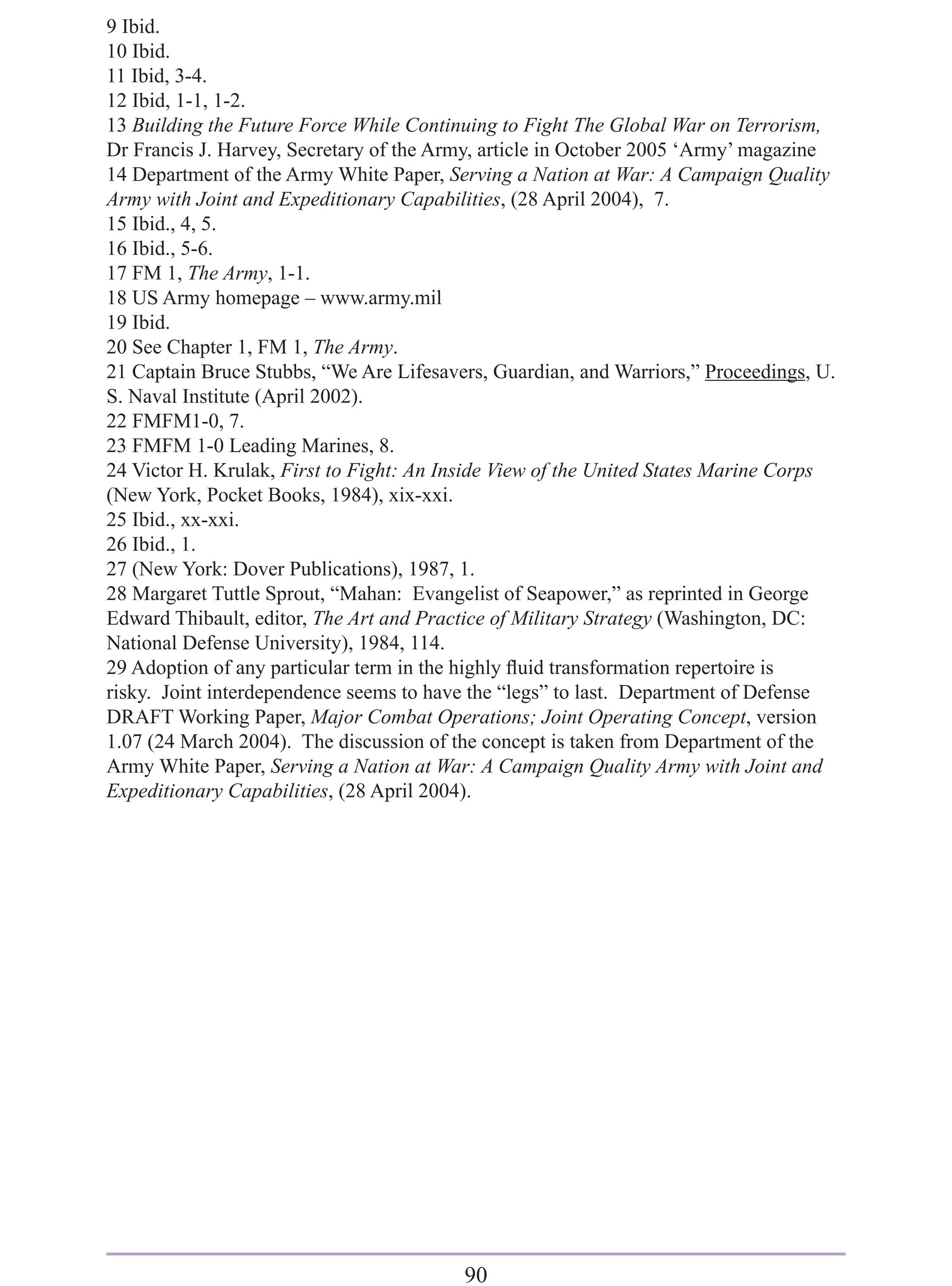 9 Ibid.
10 Ibid.
11 Ibid, 3-4.
12 Ibid, 1-1, 1-2.
13 Building the Future Force While Continuing to Fight The Global War on Terrorism,
Dr Francis J. Harvey, Secretary of the Army, article in October 2005 ‘Army’ magazine
14 Department of the Army White Paper, Serving a Nation at War: A Campaign Quality
Army with Joint and Expeditionary Capabilities, (28 April 2004), 7.
15 Ibid., 4, 5.
16 Ibid., 5-6.
17 FM 1, The Army, 1-1.
18 US Army homepage – www.army.mil
19 Ibid.
20 See Chapter 1, FM 1, The Army.
21 Captain Bruce Stubbs, “We Are Lifesavers, Guardian, and Warriors,” Proceedings, U.
S. Naval Institute (April 2002).
22 FMFM1-0, 7.
23 FMFM 1-0 Leading Marines, 8.
24 Victor H. Krulak, First to Fight: An Inside View of the United States Marine Corps
(New York, Pocket Books, 1984), xix-xxi.
25 Ibid., xx-xxi.
26 Ibid., 1.
27 (New York: Dover Publications), 1987, 1.
28 Margaret Tuttle Sprout, “Mahan: Evangelist of Seapower,” as reprinted in George
Edward Thibault, editor, The Art and Practice of Military Strategy (Washington, DC:
National Defense University), 1984, 114.
29 Adoption of any particular term in the highly ﬂuid transformation repertoire is
risky. Joint interdependence seems to have the “legs” to last. Department of Defense
DRAFT Working Paper, Major Combat Operations; Joint Operating Concept, version
1.07 (24 March 2004). The discussion of the concept is taken from Department of the
Army White Paper, Serving a Nation at War: A Campaign Quality Army with Joint and
Expeditionary Capabilities, (28 April 2004).




                                         90
 