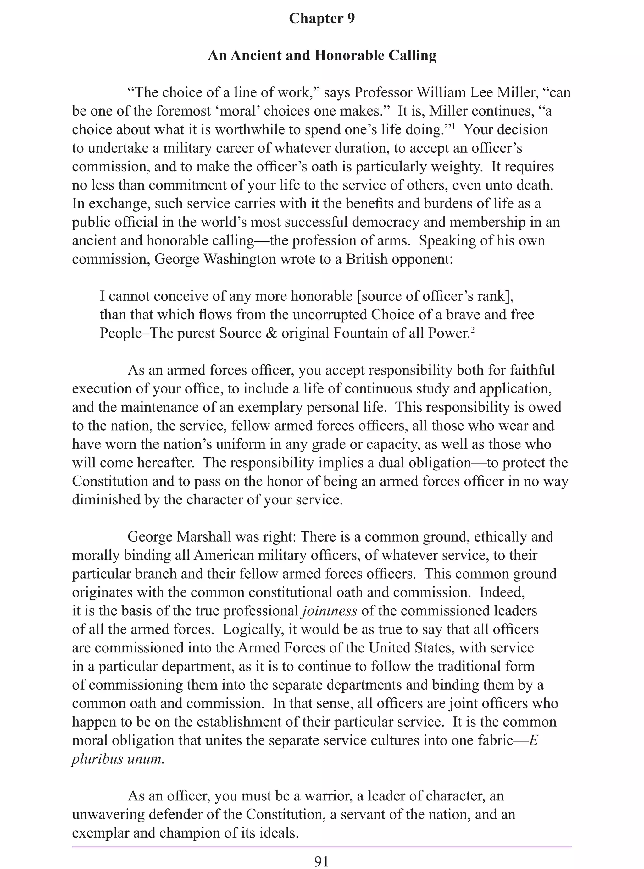 Chapter 9

                      An Ancient and Honorable Calling

          “The choice of a line of work,” says Professor William Lee Miller, “can
be one of the foremost ‘moral’ choices one makes.” It is, Miller continues, “a
choice about what it is worthwhile to spend one’s life doing.”1 Your decision
to undertake a military career of whatever duration, to accept an ofﬁcer’s
commission, and to make the ofﬁcer’s oath is particularly weighty. It requires
no less than commitment of your life to the service of others, even unto death.
In exchange, such service carries with it the beneﬁts and burdens of life as a
public ofﬁcial in the world’s most successful democracy and membership in an
ancient and honorable calling—the profession of arms. Speaking of his own
commission, George Washington wrote to a British opponent:

    I cannot conceive of any more honorable [source of ofﬁcer’s rank],
    than that which ﬂows from the uncorrupted Choice of a brave and free
    People–The purest Source & original Fountain of all Power.2

          As an armed forces ofﬁcer, you accept responsibility both for faithful
execution of your ofﬁce, to include a life of continuous study and application,
and the maintenance of an exemplary personal life. This responsibility is owed
to the nation, the service, fellow armed forces ofﬁcers, all those who wear and
have worn the nation’s uniform in any grade or capacity, as well as those who
will come hereafter. The responsibility implies a dual obligation—to protect the
Constitution and to pass on the honor of being an armed forces ofﬁcer in no way
diminished by the character of your service.

           George Marshall was right: There is a common ground, ethically and
morally binding all American military ofﬁcers, of whatever service, to their
particular branch and their fellow armed forces ofﬁcers. This common ground
originates with the common constitutional oath and commission. Indeed,
it is the basis of the true professional jointness of the commissioned leaders
of all the armed forces. Logically, it would be as true to say that all ofﬁcers
are commissioned into the Armed Forces of the United States, with service
in a particular department, as it is to continue to follow the traditional form
of commissioning them into the separate departments and binding them by a
common oath and commission. In that sense, all ofﬁcers are joint ofﬁcers who
happen to be on the establishment of their particular service. It is the common
moral obligation that unites the separate service cultures into one fabric—E
pluribus unum.

        As an ofﬁcer, you must be a warrior, a leader of character, an
unwavering defender of the Constitution, a servant of the nation, and an
exemplar and champion of its ideals.
                                       91
 