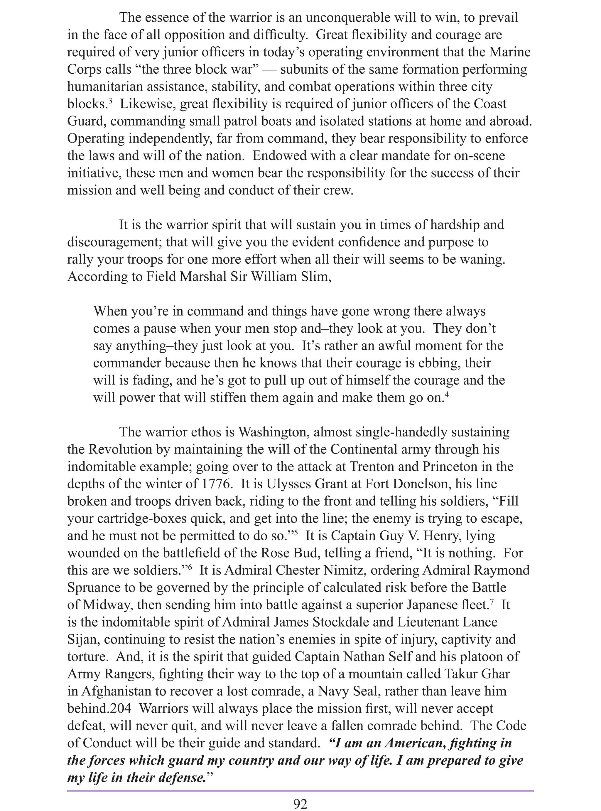 The essence of the warrior is an unconquerable will to win, to prevail
in the face of all opposition and difﬁculty. Great ﬂexibility and courage are
required of very junior ofﬁcers in today’s operating environment that the Marine
Corps calls “the three block war” — subunits of the same formation performing
humanitarian assistance, stability, and combat operations within three city
blocks.3 Likewise, great ﬂexibility is required of junior ofﬁcers of the Coast
Guard, commanding small patrol boats and isolated stations at home and abroad.
Operating independently, far from command, they bear responsibility to enforce
the laws and will of the nation. Endowed with a clear mandate for on-scene
initiative, these men and women bear the responsibility for the success of their
mission and well being and conduct of their crew.

         It is the warrior spirit that will sustain you in times of hardship and
discouragement; that will give you the evident conﬁdence and purpose to
rally your troops for one more effort when all their will seems to be waning.
According to Field Marshal Sir William Slim,

    When you’re in command and things have gone wrong there always
    comes a pause when your men stop and–they look at you. They don’t
    say anything–they just look at you. It’s rather an awful moment for the
    commander because then he knows that their courage is ebbing, their
    will is fading, and he’s got to pull up out of himself the courage and the
    will power that will stiffen them again and make them go on.4

          The warrior ethos is Washington, almost single-handedly sustaining
the Revolution by maintaining the will of the Continental army through his
indomitable example; going over to the attack at Trenton and Princeton in the
depths of the winter of 1776. It is Ulysses Grant at Fort Donelson, his line
broken and troops driven back, riding to the front and telling his soldiers, “Fill
your cartridge-boxes quick, and get into the line; the enemy is trying to escape,
and he must not be permitted to do so.”5 It is Captain Guy V. Henry, lying
wounded on the battleﬁeld of the Rose Bud, telling a friend, “It is nothing. For
this are we soldiers.”6 It is Admiral Chester Nimitz, ordering Admiral Raymond
Spruance to be governed by the principle of calculated risk before the Battle
of Midway, then sending him into battle against a superior Japanese ﬂeet.7 It
is the indomitable spirit of Admiral James Stockdale and Lieutenant Lance
Sijan, continuing to resist the nation’s enemies in spite of injury, captivity and
torture. And, it is the spirit that guided Captain Nathan Self and his platoon of
Army Rangers, ﬁghting their way to the top of a mountain called Takur Ghar
in Afghanistan to recover a lost comrade, a Navy Seal, rather than leave him
behind.204 Warriors will always place the mission ﬁrst, will never accept
defeat, will never quit, and will never leave a fallen comrade behind. The Code
of Conduct will be their guide and standard. “I am an American, ﬁghting in
the forces which guard my country and our way of life. I am prepared to give
my life in their defense.”
                                         92
 