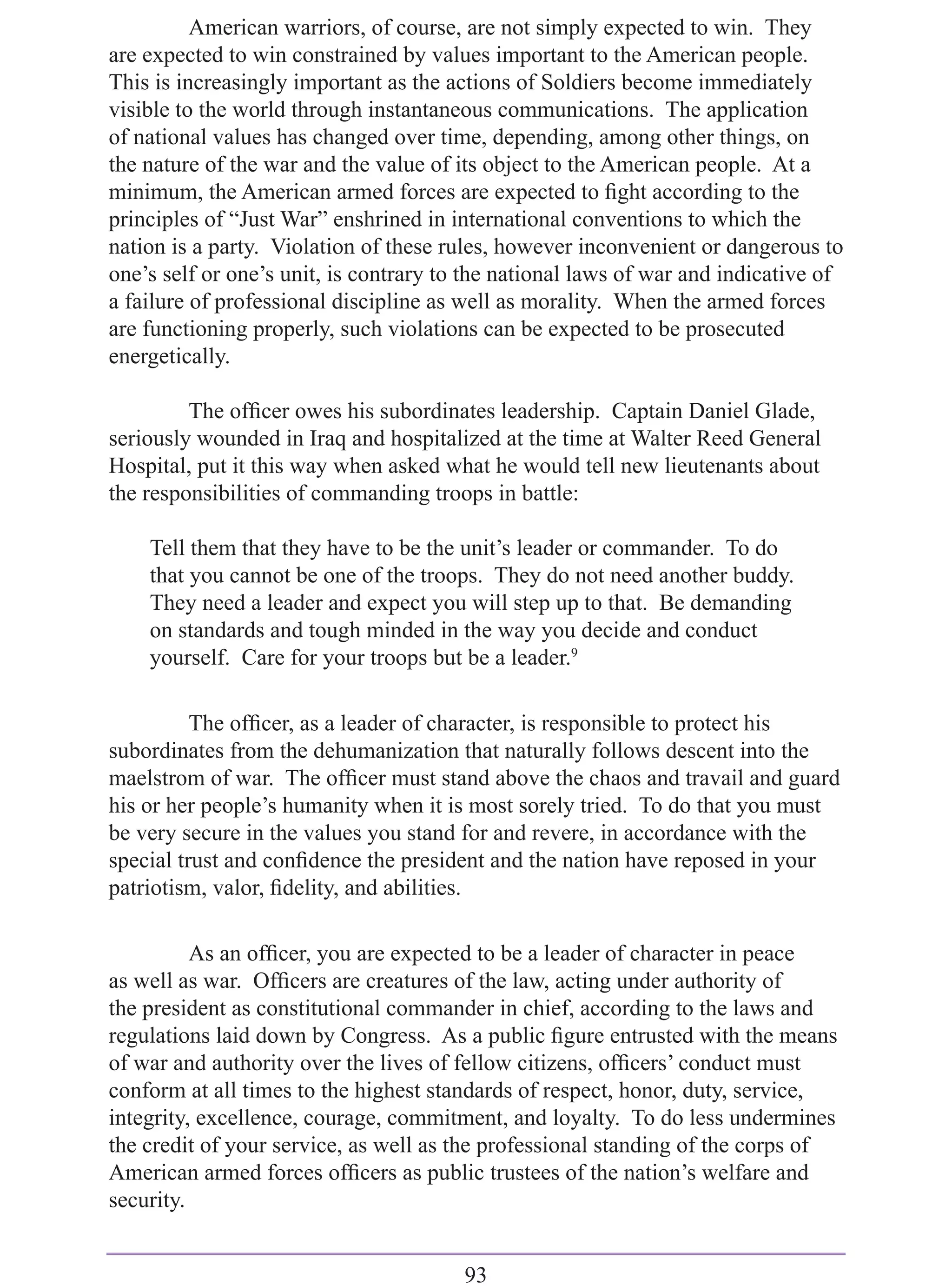 American warriors, of course, are not simply expected to win. They
are expected to win constrained by values important to the American people.
This is increasingly important as the actions of Soldiers become immediately
visible to the world through instantaneous communications. The application
of national values has changed over time, depending, among other things, on
the nature of the war and the value of its object to the American people. At a
minimum, the American armed forces are expected to ﬁght according to the
principles of “Just War” enshrined in international conventions to which the
nation is a party. Violation of these rules, however inconvenient or dangerous to
one’s self or one’s unit, is contrary to the national laws of war and indicative of
a failure of professional discipline as well as morality. When the armed forces
are functioning properly, such violations can be expected to be prosecuted
energetically.

         The ofﬁcer owes his subordinates leadership. Captain Daniel Glade,
seriously wounded in Iraq and hospitalized at the time at Walter Reed General
Hospital, put it this way when asked what he would tell new lieutenants about
the responsibilities of commanding troops in battle:

    Tell them that they have to be the unit’s leader or commander. To do
    that you cannot be one of the troops. They do not need another buddy.
    They need a leader and expect you will step up to that. Be demanding
    on standards and tough minded in the way you decide and conduct
    yourself. Care for your troops but be a leader.9

          The ofﬁcer, as a leader of character, is responsible to protect his
subordinates from the dehumanization that naturally follows descent into the
maelstrom of war. The ofﬁcer must stand above the chaos and travail and guard
his or her people’s humanity when it is most sorely tried. To do that you must
be very secure in the values you stand for and revere, in accordance with the
special trust and conﬁdence the president and the nation have reposed in your
patriotism, valor, ﬁdelity, and abilities.

          As an ofﬁcer, you are expected to be a leader of character in peace
as well as war. Ofﬁcers are creatures of the law, acting under authority of
the president as constitutional commander in chief, according to the laws and
regulations laid down by Congress. As a public ﬁgure entrusted with the means
of war and authority over the lives of fellow citizens, ofﬁcers’ conduct must
conform at all times to the highest standards of respect, honor, duty, service,
integrity, excellence, courage, commitment, and loyalty. To do less undermines
the credit of your service, as well as the professional standing of the corps of
American armed forces ofﬁcers as public trustees of the nation’s welfare and
security.


                                        93
 