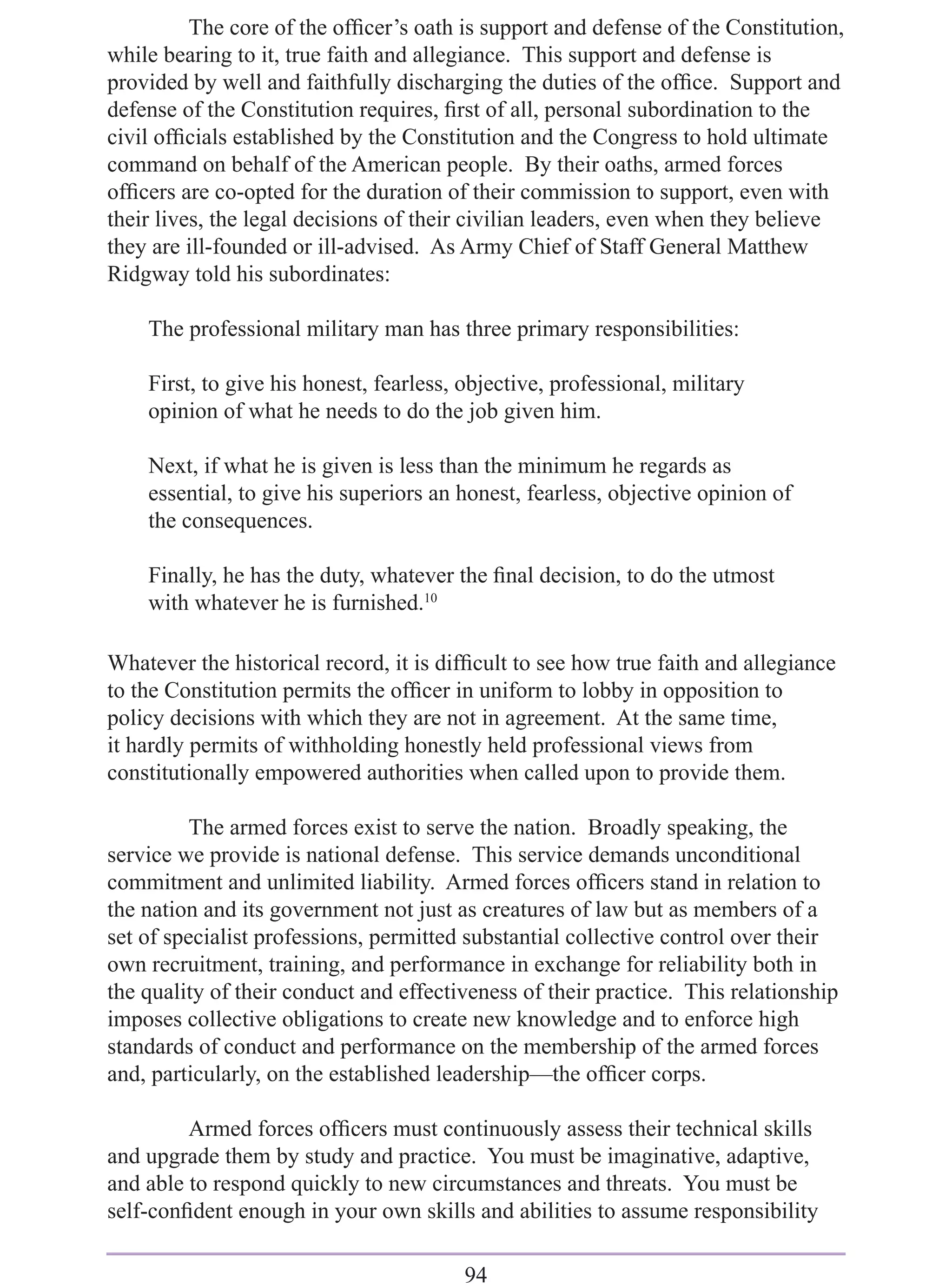 The core of the ofﬁcer’s oath is support and defense of the Constitution,
while bearing to it, true faith and allegiance. This support and defense is
provided by well and faithfully discharging the duties of the ofﬁce. Support and
defense of the Constitution requires, ﬁrst of all, personal subordination to the
civil ofﬁcials established by the Constitution and the Congress to hold ultimate
command on behalf of the American people. By their oaths, armed forces
ofﬁcers are co-opted for the duration of their commission to support, even with
their lives, the legal decisions of their civilian leaders, even when they believe
they are ill-founded or ill-advised. As Army Chief of Staff General Matthew
Ridgway told his subordinates:

    The professional military man has three primary responsibilities:

    First, to give his honest, fearless, objective, professional, military
    opinion of what he needs to do the job given him.

    Next, if what he is given is less than the minimum he regards as
    essential, to give his superiors an honest, fearless, objective opinion of
    the consequences.

    Finally, he has the duty, whatever the ﬁnal decision, to do the utmost
    with whatever he is furnished.10

Whatever the historical record, it is difﬁcult to see how true faith and allegiance
to the Constitution permits the ofﬁcer in uniform to lobby in opposition to
policy decisions with which they are not in agreement. At the same time,
it hardly permits of withholding honestly held professional views from
constitutionally empowered authorities when called upon to provide them.

          The armed forces exist to serve the nation. Broadly speaking, the
service we provide is national defense. This service demands unconditional
commitment and unlimited liability. Armed forces ofﬁcers stand in relation to
the nation and its government not just as creatures of law but as members of a
set of specialist professions, permitted substantial collective control over their
own recruitment, training, and performance in exchange for reliability both in
the quality of their conduct and effectiveness of their practice. This relationship
imposes collective obligations to create new knowledge and to enforce high
standards of conduct and performance on the membership of the armed forces
and, particularly, on the established leadership—the ofﬁcer corps.

         Armed forces ofﬁcers must continuously assess their technical skills
and upgrade them by study and practice. You must be imaginative, adaptive,
and able to respond quickly to new circumstances and threats. You must be
self-conﬁdent enough in your own skills and abilities to assume responsibility

                                         94
 