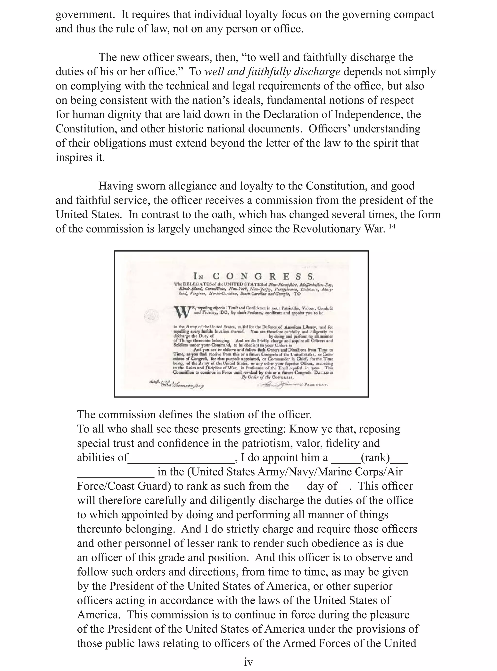 government. It requires that individual loyalty focus on the governing compact
and thus the rule of law, not on any person or ofﬁce.

          The new ofﬁcer swears, then, “to well and faithfully discharge the
duties of his or her ofﬁce.” To well and faithfully discharge depends not simply
on complying with the technical and legal requirements of the ofﬁce, but also
on being consistent with the nation’s ideals, fundamental notions of respect
for human dignity that are laid down in the Declaration of Independence, the
Constitution, and other historic national documents. Ofﬁcers’ understanding
of their obligations must extend beyond the letter of the law to the spirit that
inspires it.

         Having sworn allegiance and loyalty to the Constitution, and good
and faithful service, the ofﬁcer receives a commission from the president of the
United States. In contrast to the oath, which has changed several times, the form
of the commission is largely unchanged since the Revolutionary War. 14




    The commission deﬁnes the station of the ofﬁcer.
    To all who shall see these presents greeting: Know ye that, reposing
    special trust and conﬁdence in the patriotism, valor, ﬁdelity and
    abilities of__________________, I do appoint him a _____(rank)___
    _____________ in the (United States Army/Navy/Marine Corps/Air
    Force/Coast Guard) to rank as such from the __ day of__. This ofﬁcer
    will therefore carefully and diligently discharge the duties of the ofﬁce
    to which appointed by doing and performing all manner of things
    thereunto belonging. And I do strictly charge and require those ofﬁcers
    and other personnel of lesser rank to render such obedience as is due
    an ofﬁcer of this grade and position. And this ofﬁcer is to observe and
    follow such orders and directions, from time to time, as may be given
    by the President of the United States of America, or other superior
    ofﬁcers acting in accordance with the laws of the United States of
    America. This commission is to continue in force during the pleasure
    of the President of the United States of America under the provisions of
    those public laws relating to ofﬁcers of the Armed Forces of the United
                                       iv
 