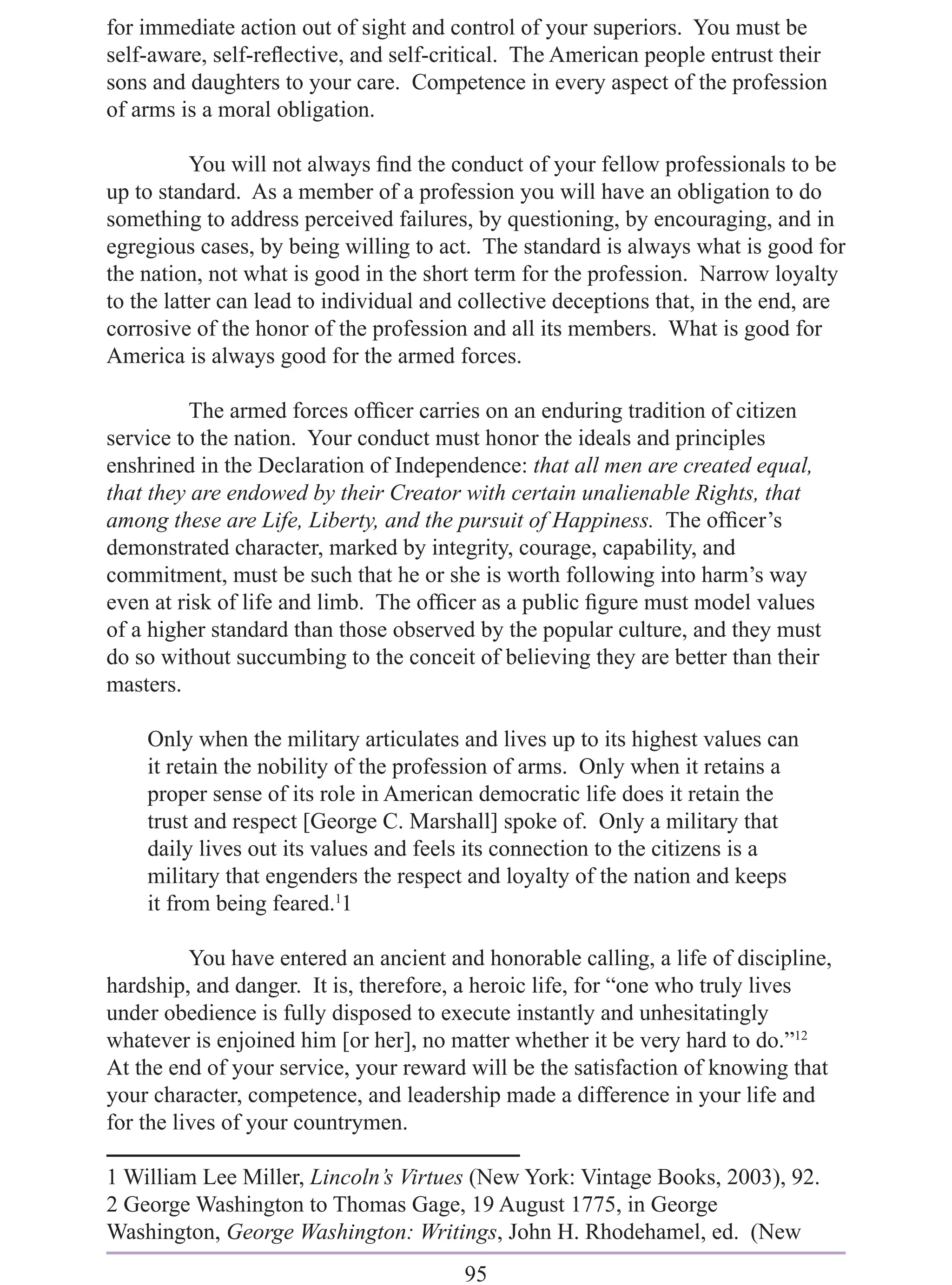 for immediate action out of sight and control of your superiors. You must be
self-aware, self-reﬂective, and self-critical. The American people entrust their
sons and daughters to your care. Competence in every aspect of the profession
of arms is a moral obligation.

          You will not always ﬁnd the conduct of your fellow professionals to be
up to standard. As a member of a profession you will have an obligation to do
something to address perceived failures, by questioning, by encouraging, and in
egregious cases, by being willing to act. The standard is always what is good for
the nation, not what is good in the short term for the profession. Narrow loyalty
to the latter can lead to individual and collective deceptions that, in the end, are
corrosive of the honor of the profession and all its members. What is good for
America is always good for the armed forces.

          The armed forces ofﬁcer carries on an enduring tradition of citizen
service to the nation. Your conduct must honor the ideals and principles
enshrined in the Declaration of Independence: that all men are created equal,
that they are endowed by their Creator with certain unalienable Rights, that
among these are Life, Liberty, and the pursuit of Happiness. The ofﬁcer’s
demonstrated character, marked by integrity, courage, capability, and
commitment, must be such that he or she is worth following into harm’s way
even at risk of life and limb. The ofﬁcer as a public ﬁgure must model values
of a higher standard than those observed by the popular culture, and they must
do so without succumbing to the conceit of believing they are better than their
masters.

    Only when the military articulates and lives up to its highest values can
    it retain the nobility of the profession of arms. Only when it retains a
    proper sense of its role in American democratic life does it retain the
    trust and respect [George C. Marshall] spoke of. Only a military that
    daily lives out its values and feels its connection to the citizens is a
    military that engenders the respect and loyalty of the nation and keeps
    it from being feared.11

          You have entered an ancient and honorable calling, a life of discipline,
hardship, and danger. It is, therefore, a heroic life, for “one who truly lives
under obedience is fully disposed to execute instantly and unhesitatingly
whatever is enjoined him [or her], no matter whether it be very hard to do.”12
At the end of your service, your reward will be the satisfaction of knowing that
your character, competence, and leadership made a difference in your life and
for the lives of your countrymen.

1 William Lee Miller, Lincoln’s Virtues (New York: Vintage Books, 2003), 92.
2 George Washington to Thomas Gage, 19 August 1775, in George
Washington, George Washington: Writings, John H. Rhodehamel, ed. (New
                                        95
 