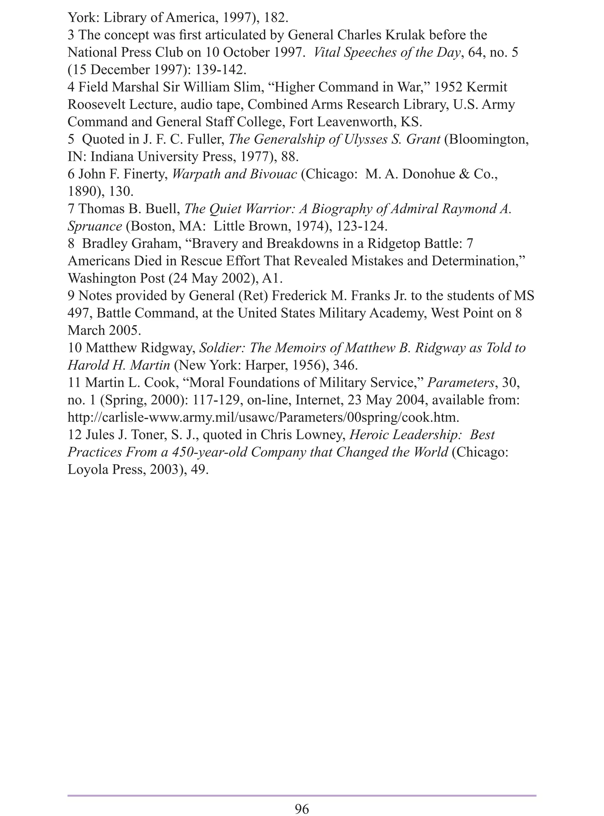 York: Library of America, 1997), 182.
3 The concept was ﬁrst articulated by General Charles Krulak before the
National Press Club on 10 October 1997. Vital Speeches of the Day, 64, no. 5
(15 December 1997): 139-142.
4 Field Marshal Sir William Slim, “Higher Command in War,” 1952 Kermit
Roosevelt Lecture, audio tape, Combined Arms Research Library, U.S. Army
Command and General Staff College, Fort Leavenworth, KS.
5 Quoted in J. F. C. Fuller, The Generalship of Ulysses S. Grant (Bloomington,
IN: Indiana University Press, 1977), 88.
6 John F. Finerty, Warpath and Bivouac (Chicago: M. A. Donohue & Co.,
1890), 130.
7 Thomas B. Buell, The Quiet Warrior: A Biography of Admiral Raymond A.
Spruance (Boston, MA: Little Brown, 1974), 123-124.
8 Bradley Graham, “Bravery and Breakdowns in a Ridgetop Battle: 7
Americans Died in Rescue Effort That Revealed Mistakes and Determination,”
Washington Post (24 May 2002), A1.
9 Notes provided by General (Ret) Frederick M. Franks Jr. to the students of MS
497, Battle Command, at the United States Military Academy, West Point on 8
March 2005.
10 Matthew Ridgway, Soldier: The Memoirs of Matthew B. Ridgway as Told to
Harold H. Martin (New York: Harper, 1956), 346.
11 Martin L. Cook, “Moral Foundations of Military Service,” Parameters, 30,
no. 1 (Spring, 2000): 117-129, on-line, Internet, 23 May 2004, available from:
http://carlisle-www.army.mil/usawc/Parameters/00spring/cook.htm.
12 Jules J. Toner, S. J., quoted in Chris Lowney, Heroic Leadership: Best
Practices From a 450-year-old Company that Changed the World (Chicago:
Loyola Press, 2003), 49.




                                      96
 