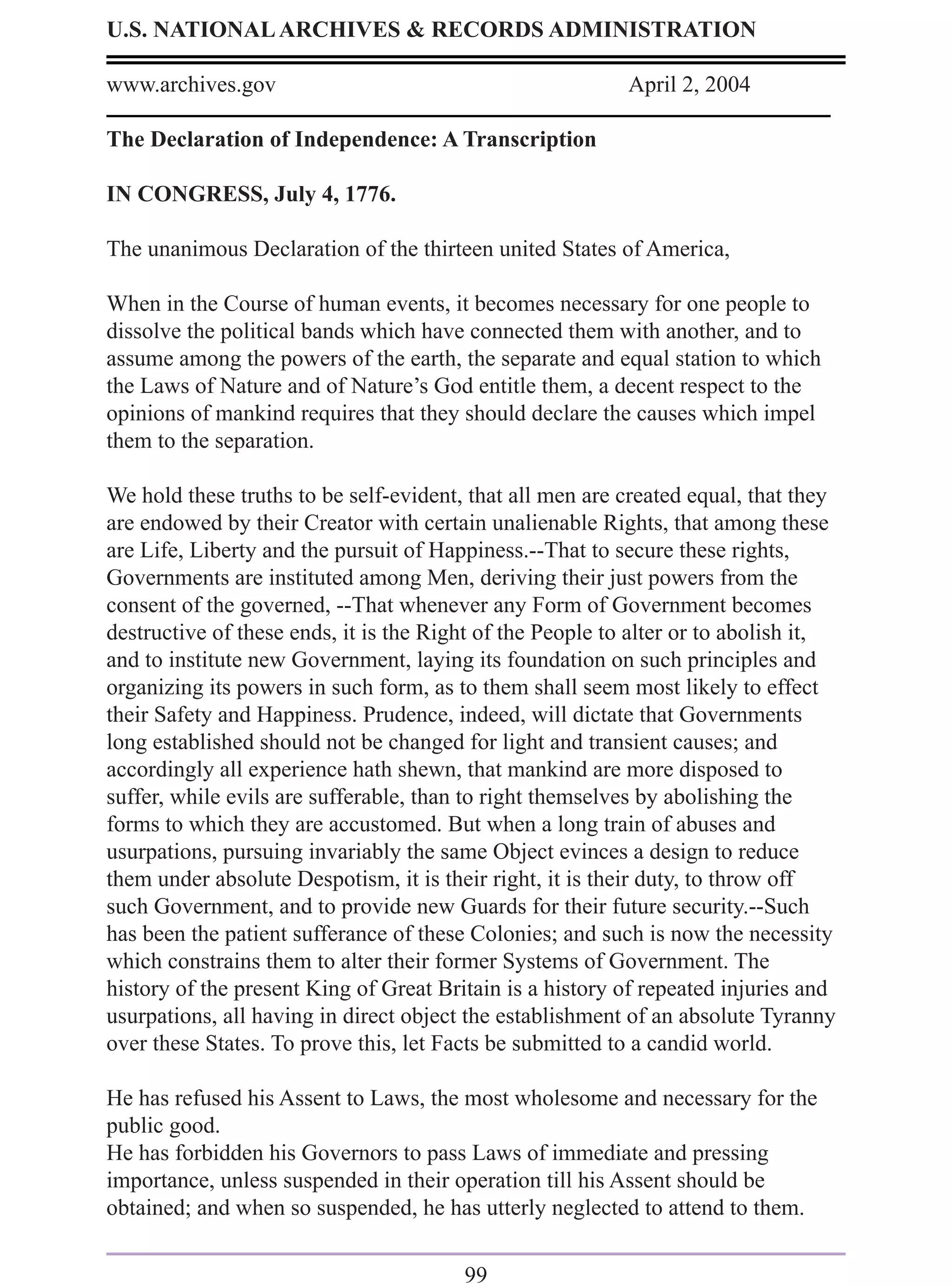 U.S. NATIONAL ARCHIVES & RECORDS ADMINISTRATION

www.archives.gov                                           April 2, 2004

The Declaration of Independence: A Transcription

IN CONGRESS, July 4, 1776.

The unanimous Declaration of the thirteen united States of America,

When in the Course of human events, it becomes necessary for one people to
dissolve the political bands which have connected them with another, and to
assume among the powers of the earth, the separate and equal station to which
the Laws of Nature and of Nature’s God entitle them, a decent respect to the
opinions of mankind requires that they should declare the causes which impel
them to the separation.

We hold these truths to be self-evident, that all men are created equal, that they
are endowed by their Creator with certain unalienable Rights, that among these
are Life, Liberty and the pursuit of Happiness.--That to secure these rights,
Governments are instituted among Men, deriving their just powers from the
consent of the governed, --That whenever any Form of Government becomes
destructive of these ends, it is the Right of the People to alter or to abolish it,
and to institute new Government, laying its foundation on such principles and
organizing its powers in such form, as to them shall seem most likely to effect
their Safety and Happiness. Prudence, indeed, will dictate that Governments
long established should not be changed for light and transient causes; and
accordingly all experience hath shewn, that mankind are more disposed to
suffer, while evils are sufferable, than to right themselves by abolishing the
forms to which they are accustomed. But when a long train of abuses and
usurpations, pursuing invariably the same Object evinces a design to reduce
them under absolute Despotism, it is their right, it is their duty, to throw off
such Government, and to provide new Guards for their future security.--Such
has been the patient sufferance of these Colonies; and such is now the necessity
which constrains them to alter their former Systems of Government. The
history of the present King of Great Britain is a history of repeated injuries and
usurpations, all having in direct object the establishment of an absolute Tyranny
over these States. To prove this, let Facts be submitted to a candid world.

He has refused his Assent to Laws, the most wholesome and necessary for the
public good.
He has forbidden his Governors to pass Laws of immediate and pressing
importance, unless suspended in their operation till his Assent should be
obtained; and when so suspended, he has utterly neglected to attend to them.

                                        99
 