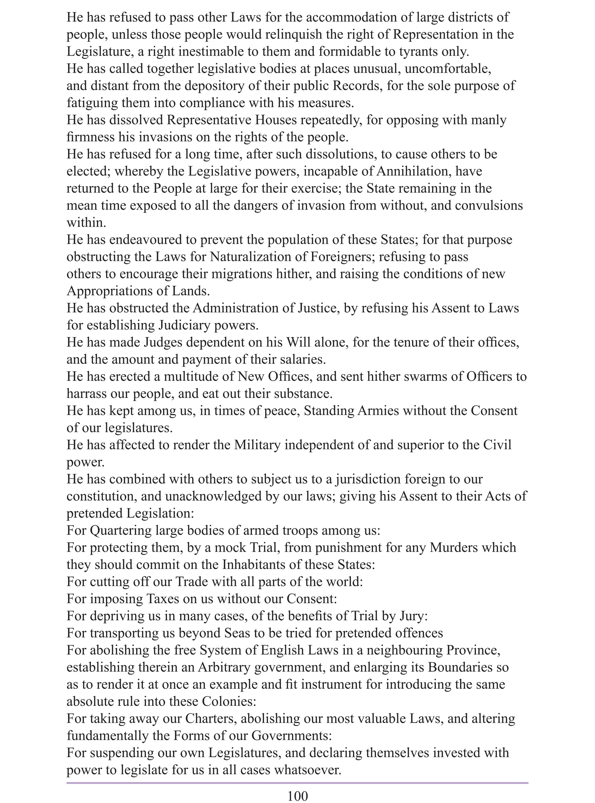 He has refused to pass other Laws for the accommodation of large districts of
people, unless those people would relinquish the right of Representation in the
Legislature, a right inestimable to them and formidable to tyrants only.
He has called together legislative bodies at places unusual, uncomfortable,
and distant from the depository of their public Records, for the sole purpose of
fatiguing them into compliance with his measures.
He has dissolved Representative Houses repeatedly, for opposing with manly
ﬁrmness his invasions on the rights of the people.
He has refused for a long time, after such dissolutions, to cause others to be
elected; whereby the Legislative powers, incapable of Annihilation, have
returned to the People at large for their exercise; the State remaining in the
mean time exposed to all the dangers of invasion from without, and convulsions
within.
He has endeavoured to prevent the population of these States; for that purpose
obstructing the Laws for Naturalization of Foreigners; refusing to pass
others to encourage their migrations hither, and raising the conditions of new
Appropriations of Lands.
He has obstructed the Administration of Justice, by refusing his Assent to Laws
for establishing Judiciary powers.
He has made Judges dependent on his Will alone, for the tenure of their ofﬁces,
and the amount and payment of their salaries.
He has erected a multitude of New Ofﬁces, and sent hither swarms of Ofﬁcers to
harrass our people, and eat out their substance.
He has kept among us, in times of peace, Standing Armies without the Consent
of our legislatures.
He has affected to render the Military independent of and superior to the Civil
power.
He has combined with others to subject us to a jurisdiction foreign to our
constitution, and unacknowledged by our laws; giving his Assent to their Acts of
pretended Legislation:
For Quartering large bodies of armed troops among us:
For protecting them, by a mock Trial, from punishment for any Murders which
they should commit on the Inhabitants of these States:
For cutting off our Trade with all parts of the world:
For imposing Taxes on us without our Consent:
For depriving us in many cases, of the beneﬁts of Trial by Jury:
For transporting us beyond Seas to be tried for pretended offences
For abolishing the free System of English Laws in a neighbouring Province,
establishing therein an Arbitrary government, and enlarging its Boundaries so
as to render it at once an example and ﬁt instrument for introducing the same
absolute rule into these Colonies:
For taking away our Charters, abolishing our most valuable Laws, and altering
fundamentally the Forms of our Governments:
For suspending our own Legislatures, and declaring themselves invested with
power to legislate for us in all cases whatsoever.
                                      100
 