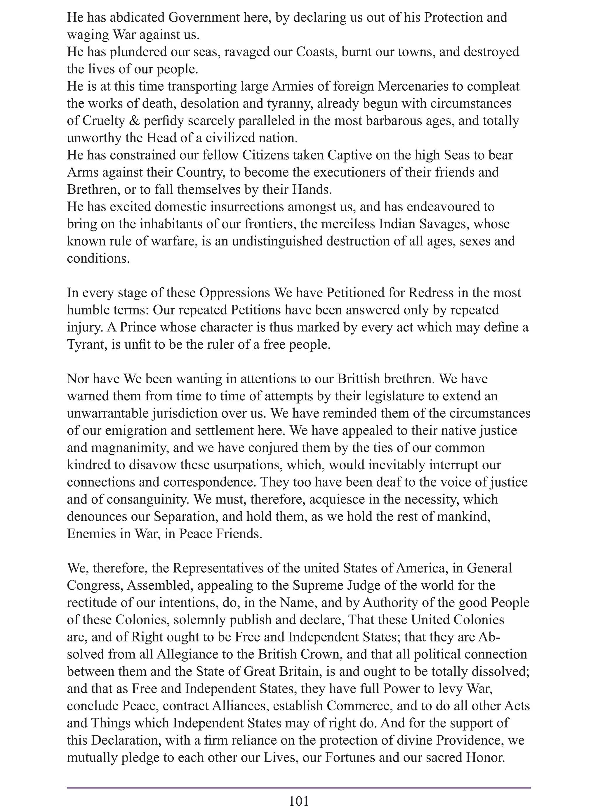 He has abdicated Government here, by declaring us out of his Protection and
waging War against us.
He has plundered our seas, ravaged our Coasts, burnt our towns, and destroyed
the lives of our people.
He is at this time transporting large Armies of foreign Mercenaries to compleat
the works of death, desolation and tyranny, already begun with circumstances
of Cruelty & perﬁdy scarcely paralleled in the most barbarous ages, and totally
unworthy the Head of a civilized nation.
He has constrained our fellow Citizens taken Captive on the high Seas to bear
Arms against their Country, to become the executioners of their friends and
Brethren, or to fall themselves by their Hands.
He has excited domestic insurrections amongst us, and has endeavoured to
bring on the inhabitants of our frontiers, the merciless Indian Savages, whose
known rule of warfare, is an undistinguished destruction of all ages, sexes and
conditions.

In every stage of these Oppressions We have Petitioned for Redress in the most
humble terms: Our repeated Petitions have been answered only by repeated
injury. A Prince whose character is thus marked by every act which may deﬁne a
Tyrant, is unﬁt to be the ruler of a free people.

Nor have We been wanting in attentions to our Brittish brethren. We have
warned them from time to time of attempts by their legislature to extend an
unwarrantable jurisdiction over us. We have reminded them of the circumstances
of our emigration and settlement here. We have appealed to their native justice
and magnanimity, and we have conjured them by the ties of our common
kindred to disavow these usurpations, which, would inevitably interrupt our
connections and correspondence. They too have been deaf to the voice of justice
and of consanguinity. We must, therefore, acquiesce in the necessity, which
denounces our Separation, and hold them, as we hold the rest of mankind,
Enemies in War, in Peace Friends.

We, therefore, the Representatives of the united States of America, in General
Congress, Assembled, appealing to the Supreme Judge of the world for the
rectitude of our intentions, do, in the Name, and by Authority of the good People
of these Colonies, solemnly publish and declare, That these United Colonies
are, and of Right ought to be Free and Independent States; that they are Ab-
solved from all Allegiance to the British Crown, and that all political connection
between them and the State of Great Britain, is and ought to be totally dissolved;
and that as Free and Independent States, they have full Power to levy War,
conclude Peace, contract Alliances, establish Commerce, and to do all other Acts
and Things which Independent States may of right do. And for the support of
this Declaration, with a ﬁrm reliance on the protection of divine Providence, we
mutually pledge to each other our Lives, our Fortunes and our sacred Honor.


                                       101
 