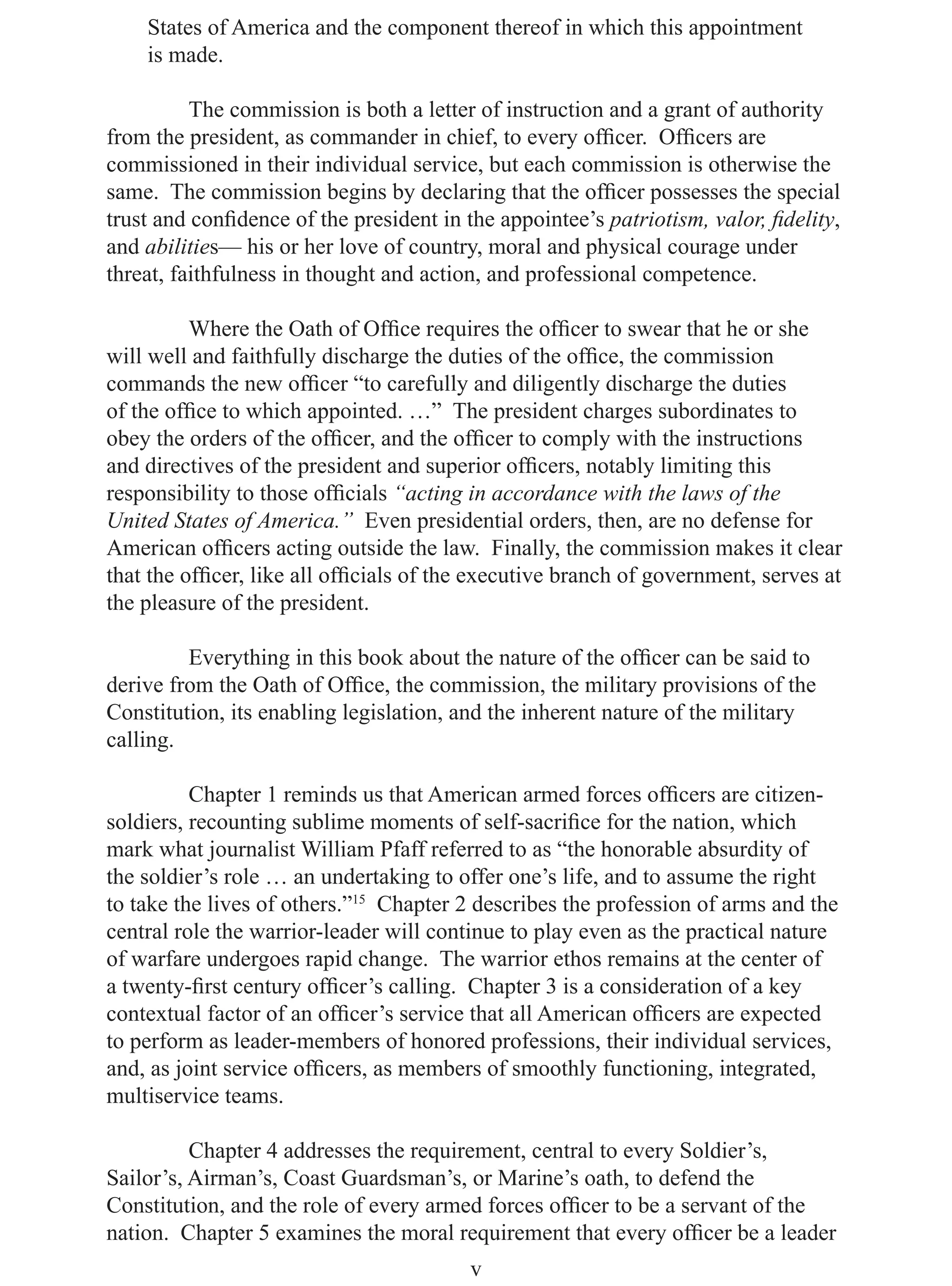States of America and the component thereof in which this appointment
    is made.

          The commission is both a letter of instruction and a grant of authority
from the president, as commander in chief, to every ofﬁcer. Ofﬁcers are
commissioned in their individual service, but each commission is otherwise the
same. The commission begins by declaring that the ofﬁcer possesses the special
trust and conﬁdence of the president in the appointee’s patriotism, valor, ﬁdelity,
and abilities— his or her love of country, moral and physical courage under
threat, faithfulness in thought and action, and professional competence.

          Where the Oath of Ofﬁce requires the ofﬁcer to swear that he or she
will well and faithfully discharge the duties of the ofﬁce, the commission
commands the new ofﬁcer “to carefully and diligently discharge the duties
of the ofﬁce to which appointed. …” The president charges subordinates to
obey the orders of the ofﬁcer, and the ofﬁcer to comply with the instructions
and directives of the president and superior ofﬁcers, notably limiting this
responsibility to those ofﬁcials “acting in accordance with the laws of the
United States of America.” Even presidential orders, then, are no defense for
American ofﬁcers acting outside the law. Finally, the commission makes it clear
that the ofﬁcer, like all ofﬁcials of the executive branch of government, serves at
the pleasure of the president.

         Everything in this book about the nature of the ofﬁcer can be said to
derive from the Oath of Ofﬁce, the commission, the military provisions of the
Constitution, its enabling legislation, and the inherent nature of the military
calling.

          Chapter 1 reminds us that American armed forces ofﬁcers are citizen-
soldiers, recounting sublime moments of self-sacriﬁce for the nation, which
mark what journalist William Pfaff referred to as “the honorable absurdity of
the soldier’s role … an undertaking to offer one’s life, and to assume the right
to take the lives of others.”15 Chapter 2 describes the profession of arms and the
central role the warrior-leader will continue to play even as the practical nature
of warfare undergoes rapid change. The warrior ethos remains at the center of
a twenty-ﬁrst century ofﬁcer’s calling. Chapter 3 is a consideration of a key
contextual factor of an ofﬁcer’s service that all American ofﬁcers are expected
to perform as leader-members of honored professions, their individual services,
and, as joint service ofﬁcers, as members of smoothly functioning, integrated,
multiservice teams.

          Chapter 4 addresses the requirement, central to every Soldier’s,
Sailor’s, Airman’s, Coast Guardsman’s, or Marine’s oath, to defend the
Constitution, and the role of every armed forces ofﬁcer to be a servant of the
nation. Chapter 5 examines the moral requirement that every ofﬁcer be a leader
                                         v
 